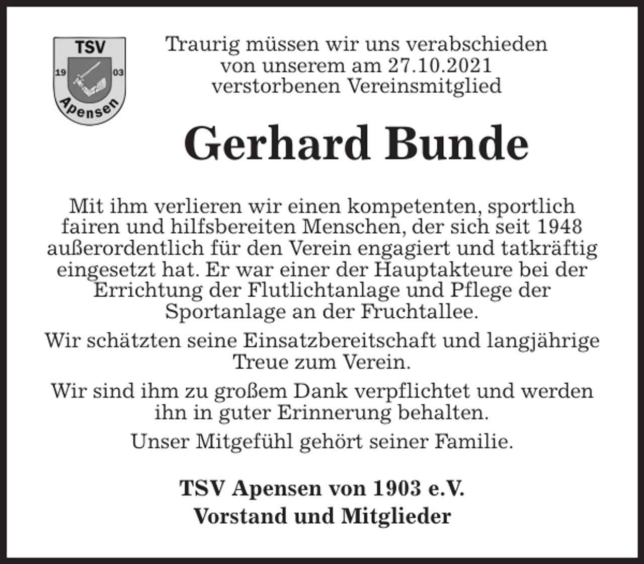 <p>Traurig müssen wir uns verabschieden<br />von unserem am 27.10.2021<br />verstorbenen Vereinsmitglied<br />Gerhard Bunde<br />Mit ihm verlieren wir einen kompetenten, sportlich<br />fairen und hilfsbereiten Menschen, der sich seit 1948 außerordentlich für den Verein engagiert und tatkräftig eingesetzt hat. Er war einer der Hauptakteure bei der Errichtung der Flutlichtanlage und Pflege der<br />Sportanlage an der Fruchtallee.<br />Wir schätzten seine Einsatzbereitschaft und langjährige Treue zum Verein.<br />Wir sind ihm zu großem Dank verpflichtet und werden ihn in guter Erinnerung behalten.<br />Unser Mitgefühl gehört seiner Familie.<br />TSV Apensen von 1903 e.V.<br />Vorstand und Mitglieder</p>