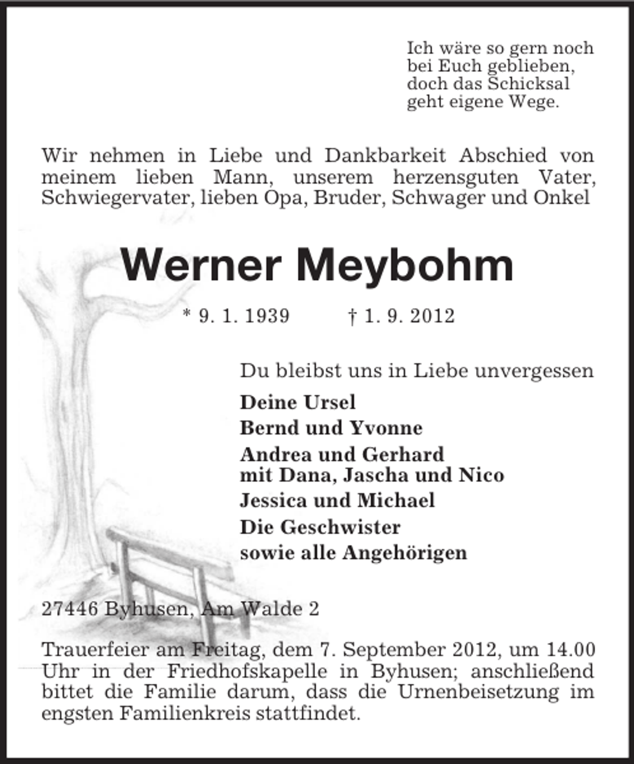 <p>Ich wäre so gern noch<br />bei Euch geblieben,<br />doch das Schicksal<br />geht eigene Wege.<br />Wir nehmen in Liebe und Dankbarkeit Abschied von<br />meinem lieben Mann, unserem herzensguten Vater, Schwiegervater, lieben Opa, Bruder, Schwager und Onkel<br />Werner Meybohm<br />* 9. 1. 1939 † 1. 9. 2012<br />Du bleibst uns in Liebe unvergessen<br />Deine Ursel<br />Bernd und Yvonne<br />Andrea und Gerhard<br />mit Dana, Jascha und Nico<br />Jessica und Michael<br />Die Geschwister<br />sowie alle Angehörigen<br />27446 Byhusen, Am Walde 2</p><p>Trauerfeier am Freitag, dem 7. September 2012, um 14.00 Uhr in der Friedhofskapelle in Byhusen; anschließend<br />bittet die Familie darum, dass die Urnenbeisetzung im engsten Familienkreis stattfindet.</p>