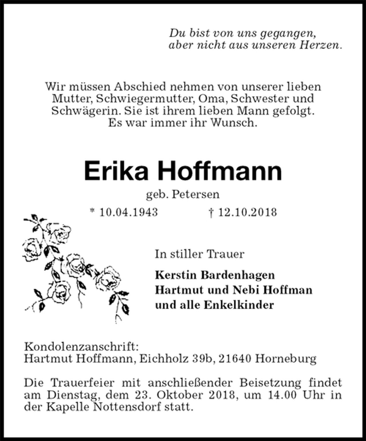 <p>Du bist von uns gegangen,<br />aber nicht aus unseren Herzen.<br />Wir müssen Abschied nehmen von unserer lieben<br />Mutter, Schwiegermutter, Oma, Schwester und<br />Schwägerin. Sie ist ihrem lieben Mann gefolgt.<br />Es war immer ihr Wunsch.<br />Erika Hoffmann<br />geb. Petersen<br />* 10.04.1943 † 12.10.2018<br />In stiller Trauer<br />Kerstin Bardenhagen<br />Hartmut und Nebi Hoffman<br />und alle Enkelkinder<br />Kondolenzanschrift:<br />Hartmut Hoffmann, Eichholz 39b, 21640 Horneburg</p>
<p>Die Trauerfeier mit anschließender Beisetzung findet<br />am Dienstag, dem 23. Oktober 2018, um 14.00 Uhr in<br />der Kapelle Nottensdorf statt.</p>