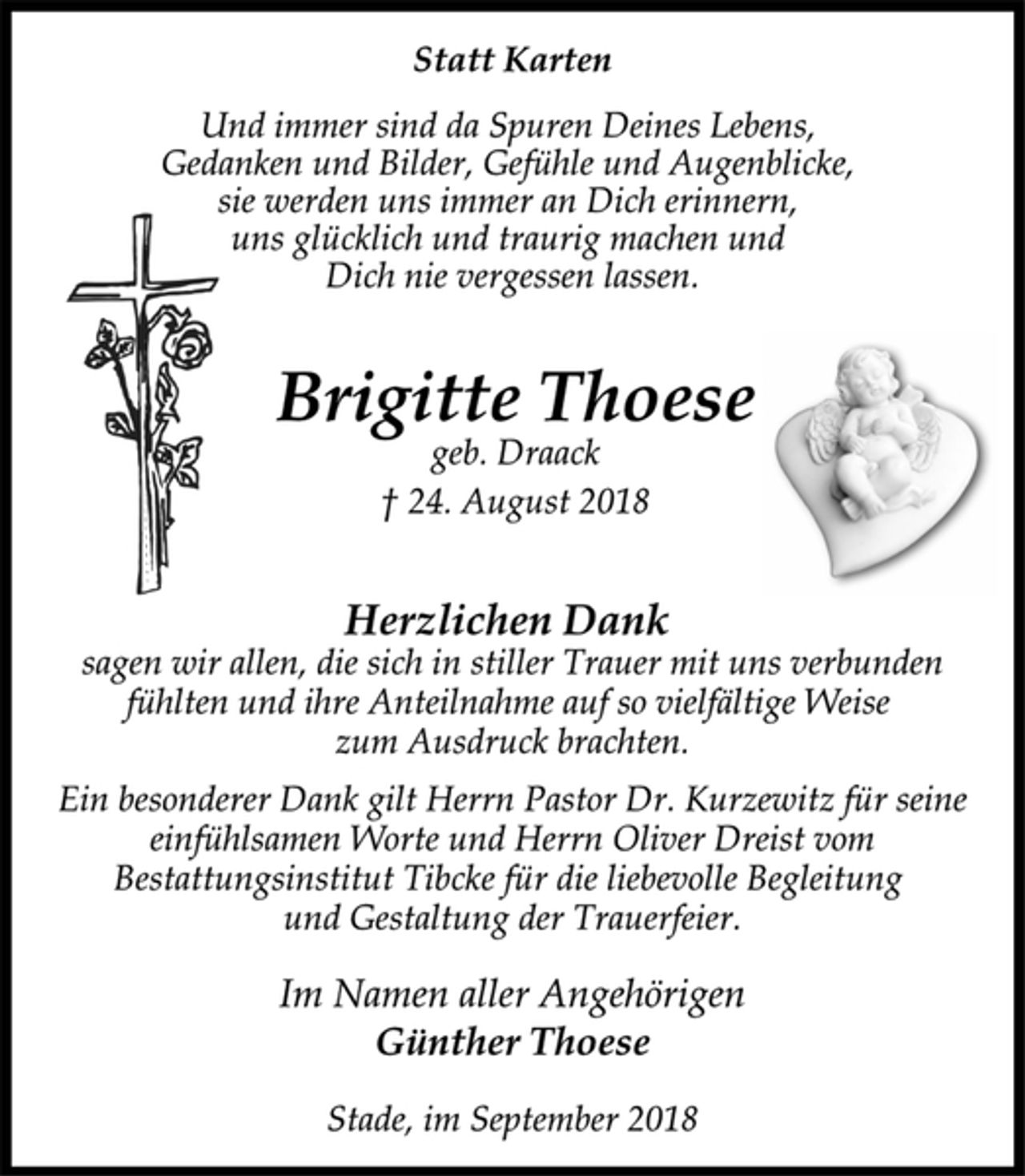 <p>Statt Karten<br />Und immer sind da Spuren Deines Lebens,<br />Gedanken und Bilder, Gefühle und Augenblicke,<br />sie werden uns immer an Dich erinnern,<br />uns glücklich und traurig machen und<br />Dich nie vergessen lassen.<br />Brigitte Thoese<br />geb. Draack<br />† 24. August 2018<br />Herzlichen Dank<br />sagen wir allen, die sich in stiller Trauer mit uns verbunden<br />fühlten und ihre Anteilnahme auf so vielfältige Weise<br />zum Ausdruck brachten.<br />Ein besonderer Dank gilt Herrn Pastor Dr. Kurzewitz für seine<br />einfühlsamen Worte und Herrn Oliver Dreist vom<br />Bestattungsinstitut Tibcke für die liebevolle Begleitung<br />und Gestaltung der Trauerfeier.<br />Im Namen aller Angehörigen<br />Günther Thoese<br />Stade, im September 2018</p>