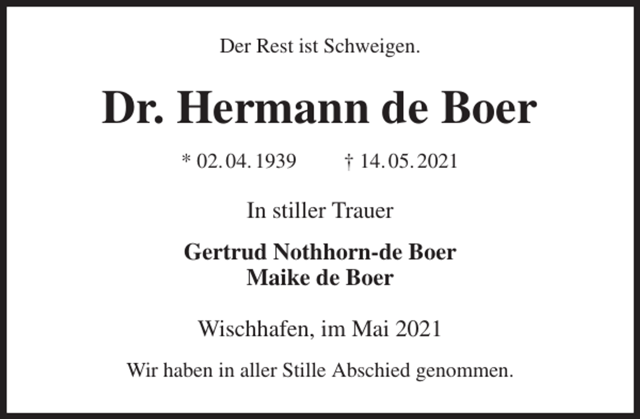 <p>Der Rest ist Schweigen.<br />Dr. Hermann de Boer<br />* 02. 04. 1939 † 14. 05. 2021<br />In stiller Trauer</p>
<p>Gertrud Nothhorn-de Boer<br />Maike de Boer<br />Wischhafen, im Mai 2021</p>
<p>Wir haben in aller Stille Abschied genommen.</p>