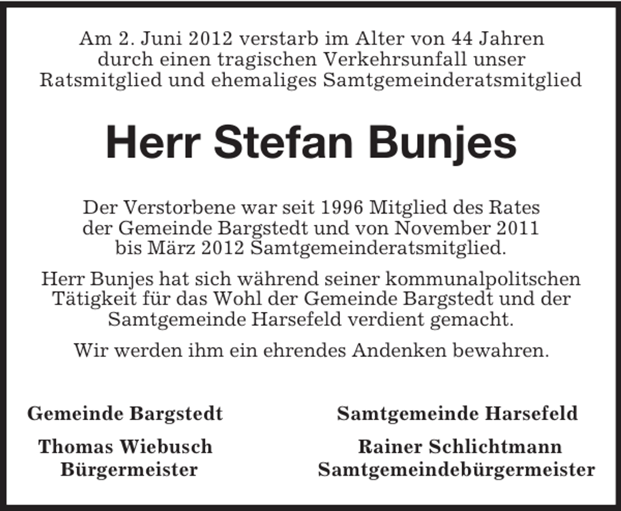 <p>Am 2. Juni 2012 verstarb im Alter von 44 Jahren<br />durch einen tragischen Verkehrsunfall unser<br />Ratsmitglied und ehemaliges Samtgemeinderatsmitglied<br />Herr Stefan Bunjes<br />Der Verstorbene war seit 1996 Mitglied des Rates<br />der Gemeinde Bargstedt und von November 2011<br />bis März 2012 Samtgemeinderatsmitglied.<br />Herr Bunjes hat sich während seiner kommunalpolitschen Tätigkeit für das Wohl der Gemeinde Bargstedt und der Samtgemeinde Harsefeld verdient gemacht.<br />Wir werden ihm ein ehrendes Andenken bewahren.<br />Gemeinde Bargstedt Samtgemeinde Harsefeld<br />Thomas Wiebusch Rainer Schlichtmann<br />Bürgermeister Samtgemeindebürgermeister</p>