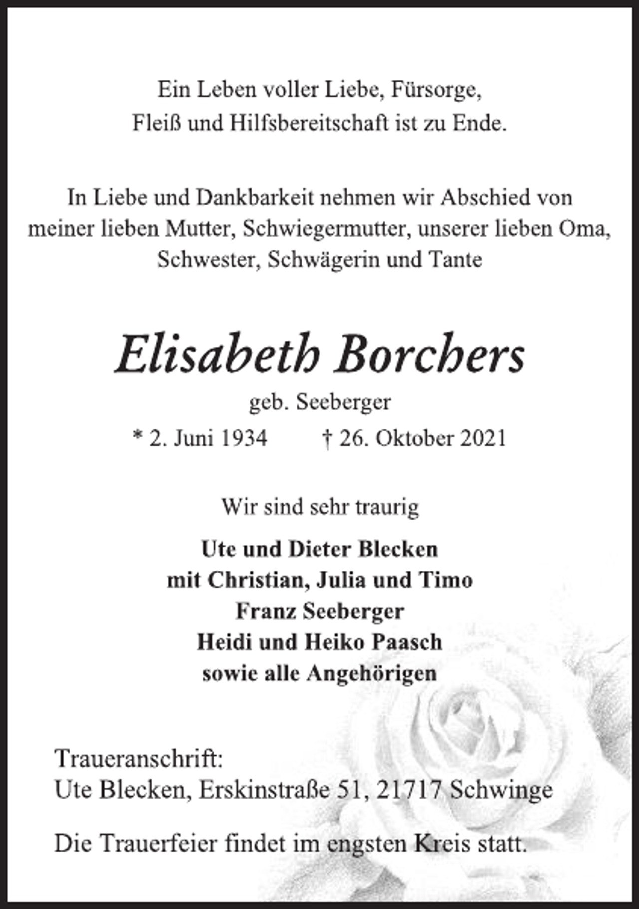 <p>Ein Leben voller Liebe, Fürsorge,<br />Fleiß und Hilfsbereitschaft ist zu Ende.<br />In Liebe und Dankbarkeit nehmen wir Abschied von<br />meiner lieben Mutter, Schwiegermutter, unserer lieben Oma,<br />Schwester, Schwägerin und Tante<br />Elisabeth Borchers<br />geb. Seeberger<br />* 2. Juni 1934 † 26. Oktober 2021<br />Wir sind sehr traurig<br />Ute und Dieter Blecken<br />mit Christian, Julia und Timo<br />Franz Seeberger<br />Heidi und Heiko Paasch<br />sowie alle Angehörigen<br />Traueranschrift:<br />Ute Blecken, Erskinstraße 51, 21717 Schwinge<br />Die Trauerfeier findet im engsten Kreis statt.</p>