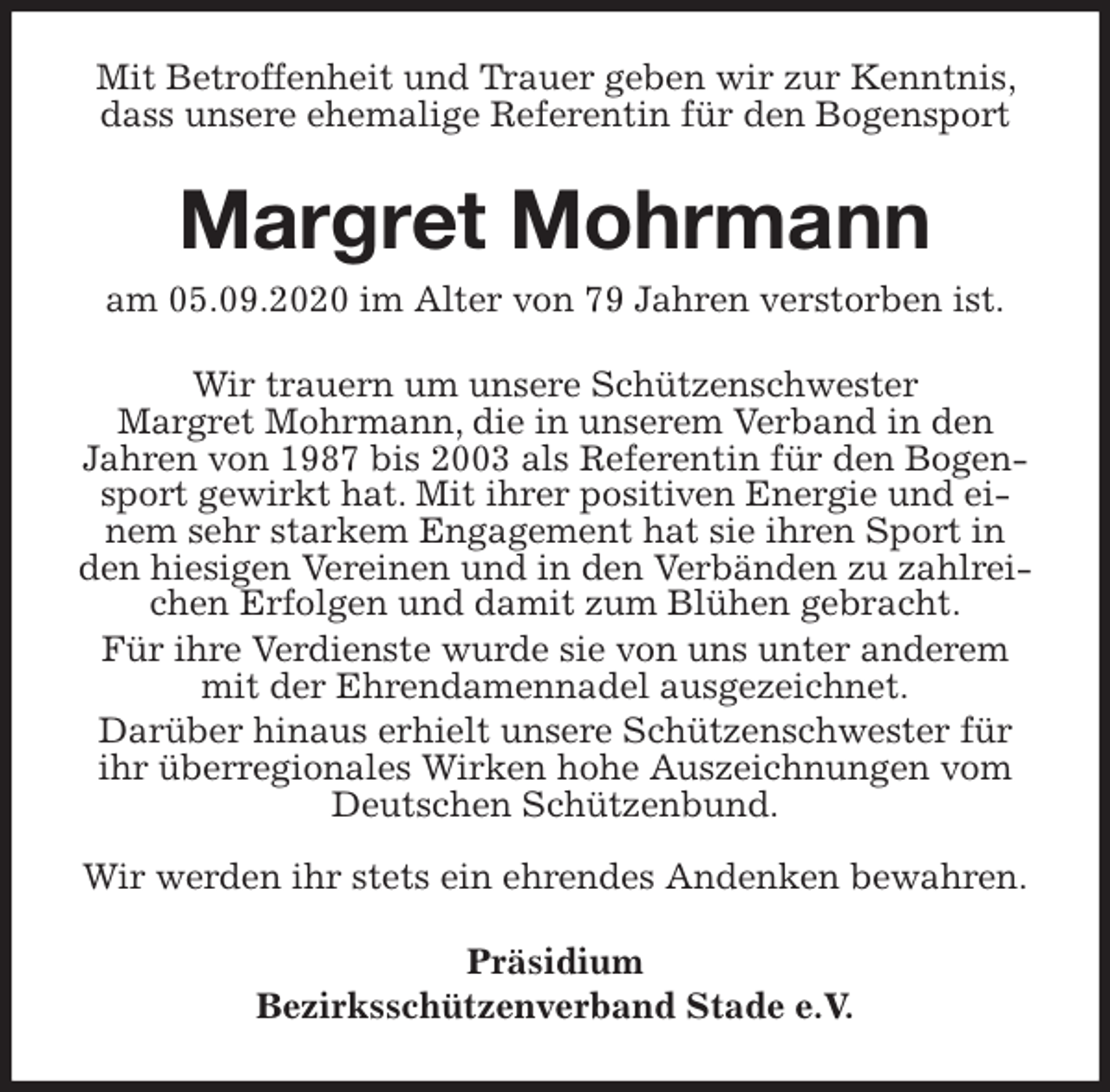 <p>Mit Betroffenheit und Trauer geben wir zur Kenntnis, dass unsere ehemalige Referentin für den Bogensport<br />Margret Mohrmann<br />am 05.09.2020 im Alter von 79 Jahren verstorben ist.<br />Wir trauern um unsere Schützenschwester<br />Margret Mohrmann, die in unserem Verband in den<br />Jahren von 1987 bis 2003 als Referentin für den Bogensport gewirkt hat. Mit ihrer positiven Energie und einem sehr starkem Engagement hat sie ihren Sport in den hiesigen Vereinen und in den Verbänden zu zahlreichen Erfolgen und damit zum Blühen gebracht.<br />Für ihre Verdienste wurde sie von uns unter anderem mit der Ehrendamennadel ausgezeichnet.<br />Darüber hinaus erhielt unsere Schützenschwester für ihr überregionales Wirken hohe Auszeichnungen vom Deutschen Schützenbund.</p>
<p>Wir werden ihr stets ein ehrendes Andenken bewahren.<br />Präsidium<br />Bezirksschützenverband Stade e.V.</p>