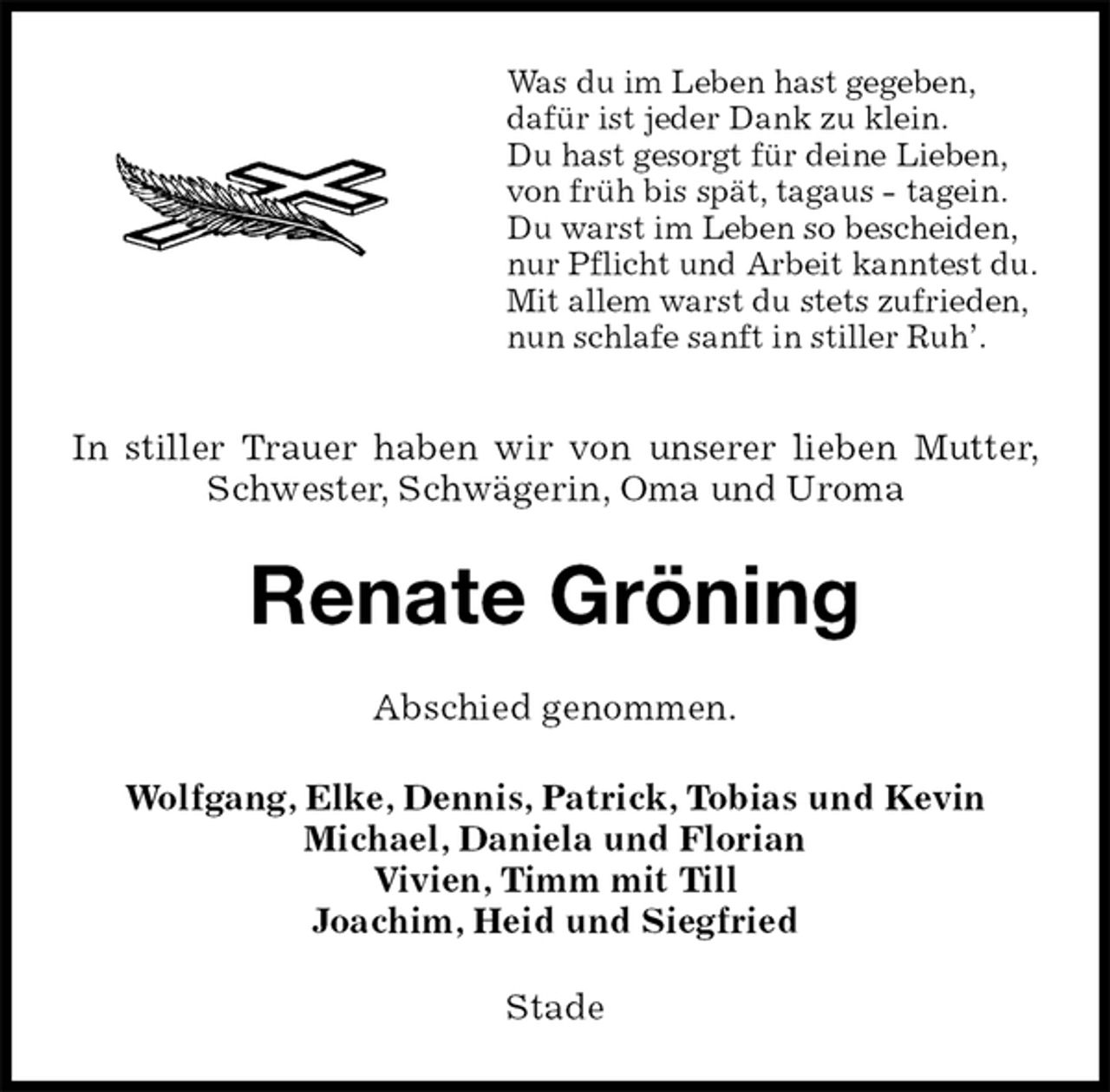 <p>Was du im Leben hast gegeben,<br />dafür ist jeder Dank zu klein.<br />Du hast gesorgt für deine Lieben,<br />von früh bis spät, tagaus - tagein.<br />Du warst im Leben so bescheiden,<br />nur Pflicht und Arbeit kanntest du.<br />Mit allem warst du stets zufrieden,<br />nun schlafe sanft in stiller Ruh’.<br />In stiller Trauer haben wir von unserer lieben Mutter, Schwester, Schwägerin, Oma und Uroma<br />Renate Gröning<br />Abschied genommen.<br />Wolfgang, Elke, Dennis, Patrick, Tobias und Kevin<br />Michael, Daniela und Florian<br />Vivien, Timm mit Till<br />Joachim, Heid und Siegfried<br />Stade</p>