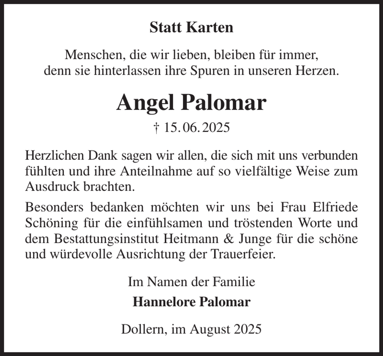 <p>Statt Karten<br />Menschen, die wir lieben, bleiben für immer,<br />denn sie hinterlassen ihre Spuren in unseren Herzen.<br />Angel Palomar<br />† 15. 06. 2025<br />Herzlichen Dank sagen wir allen, die sich mit uns verbunden fühlten und ihre Anteilnahme auf so vielfältige Weise zum Ausdruck brachten.<br />Besonders bedanken möchten wir uns bei Frau Elfriede Schöning für die einfühlsamen und tröstenden Worte und dem Bestattungsinstitut Heitmann &amp; Junge für die schöne und würdevolle Ausrichtung der Trauerfeier.<br />Im Namen der Familie<br />Hannelore Palomar<br />Dollern, im August 2025</p>
