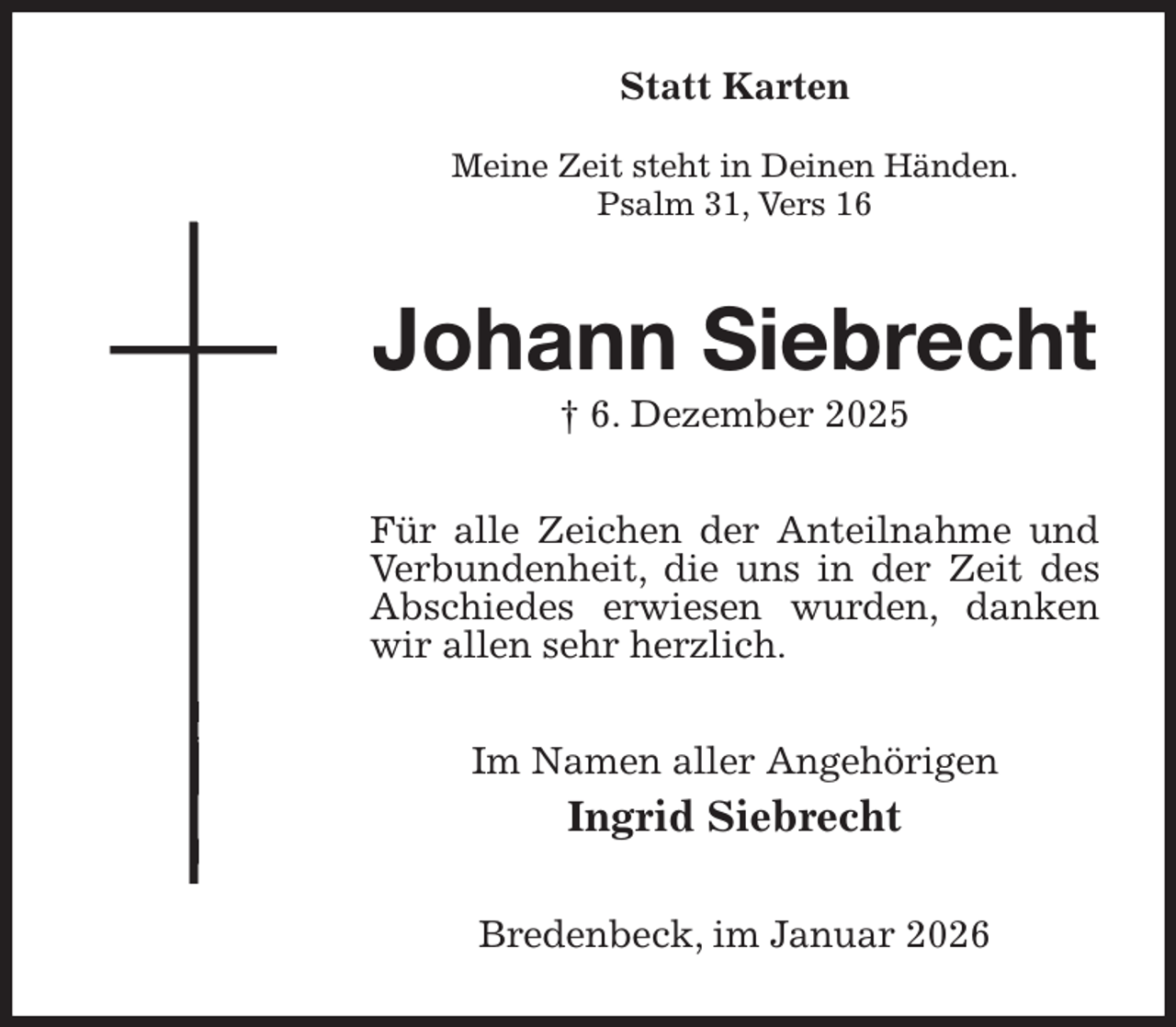<p>Statt Karten</p><p>Meine Zeit steht in Deinen Händen.<br />Psalm 31, Vers 16<br />Johann Siebrecht<br />† 6. Dezember 2025<br />Für alle Zeichen der Anteilnahme und Verbundenheit, die uns in der Zeit des Abschiedes erwiesen wurden, danken wir allen sehr herzlich.<br />Im Namen aller Angehörigen<br />Ingrid Siebrecht<br />Bredenbeck, im Januar 2026</p>