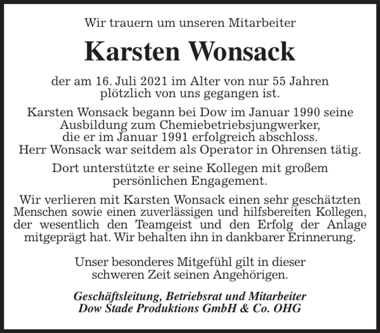 <p>Wir trauern um unseren Mitarbeiter<br />Karsten Wonsack<br />der am 16. Juli 2021 im Alter von nur 55 Jahren<br />plötzlich von uns gegangen ist.<br />Karsten Wonsack begann bei Dow im Januar 1990 seine<br />Ausbildung zum Chemiebetriebsjungwerker,<br />die er im Januar 1991 erfolgreich abschloss.<br />Herr Wonsack war seitdem als Operator in Ohrensen tätig.<br />Dort unterstützte er seine Kollegen mit großem<br />persönlichen Engagement.<br />Wir verlieren mit Karsten Wonsack einen sehr geschätzten<br />Menschen sowie einen zuverlässigen und hilfsbereiten Kollegen,<br />der wesentlich den Teamgeist und den Erfolg der Anlage<br />mitgeprägt hat. Wir behalten ihn in dankbarer Erinnerung.</p>
<p>Unser besonderes Mitgefühl gilt in dieser<br />schweren Zeit seinen Angehörigen.<br />Geschäftsleitung, Betriebsrat und Mitarbeiter<br />Dow Stade Produktions GmbH &amp; Co. OHG</p>