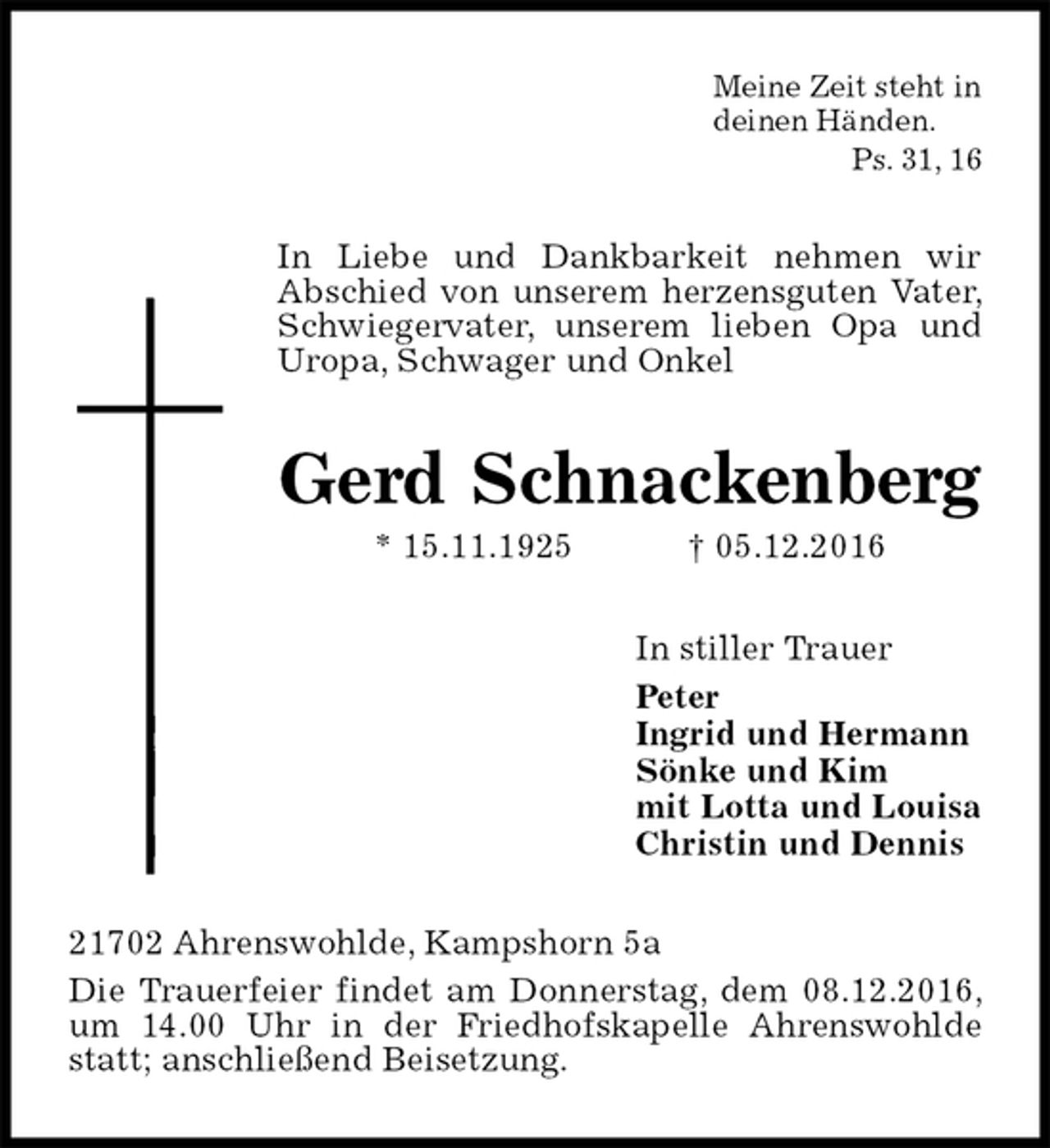 <p>Meine Zeit steht in<br />deinen Händen.<br />Ps. 31, 16<br />In Liebe und Dankbarkeit nehmen wir<br />Abschied von unserem herzensguten Vater, Schwiegervater, unserem lieben Opa und Uropa, Schwager und Onkel<br />Gerd Schnackenberg<br />* 15.11.1925 † 05.12.2016<br />In stiller Trauer<br />Peter<br />Ingrid und Hermann<br />Sönke und Kim<br />mit Lotta und Louisa<br />Christin und Dennis<br />21702 Ahrenswohlde, Kampshorn 5a<br />Die Trauerfeier findet am Donnerstag, dem 08.12.2016, um 14.00 Uhr in der Friedhofskapelle Ahrenswohlde statt; anschließend Beisetzung.</p>