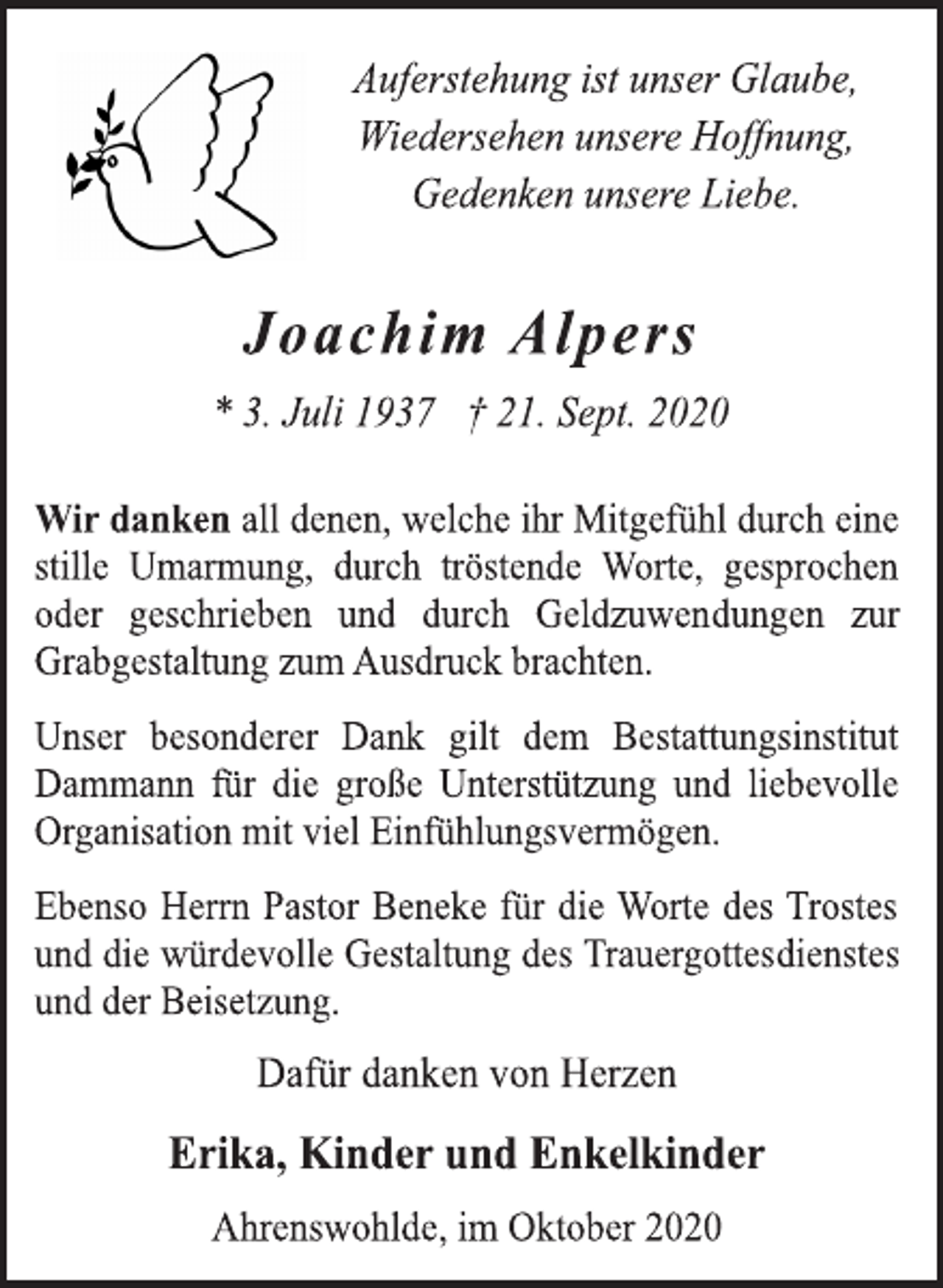 <p>Auferstehung ist unser Glaube, Wiedersehen unsere Hoffnung, Gedenken unsere Liebe.<br />Joachim Alpers<br />* 3. Juli 1937 † 21. Sept. 2020<br />Wir danken all denen, welche ihr Mitgefühl durch eine stille Umarmung, durch tröstende Worte, gesprochen oder geschrieben und durch Geldzuwendungen zur Grabgestaltung zum Ausdruck brachten.<br />Unser besonderer Dank gilt dem Bestattungsinstitut Dammann für die große Unterstützung und liebevolle Organisation mit viel Einfühlungsvermögen.<br />Ebenso Herrn Pastor Beneke für die Worte des Trostes und die würdevolle Gestaltung des Trauergottesdienstes und der Beisetzung.<br />Dafür danken von Herzen<br />Erika, Kinder und Enkelkinder<br />Ahrenswohlde, im Oktober 2020</p>