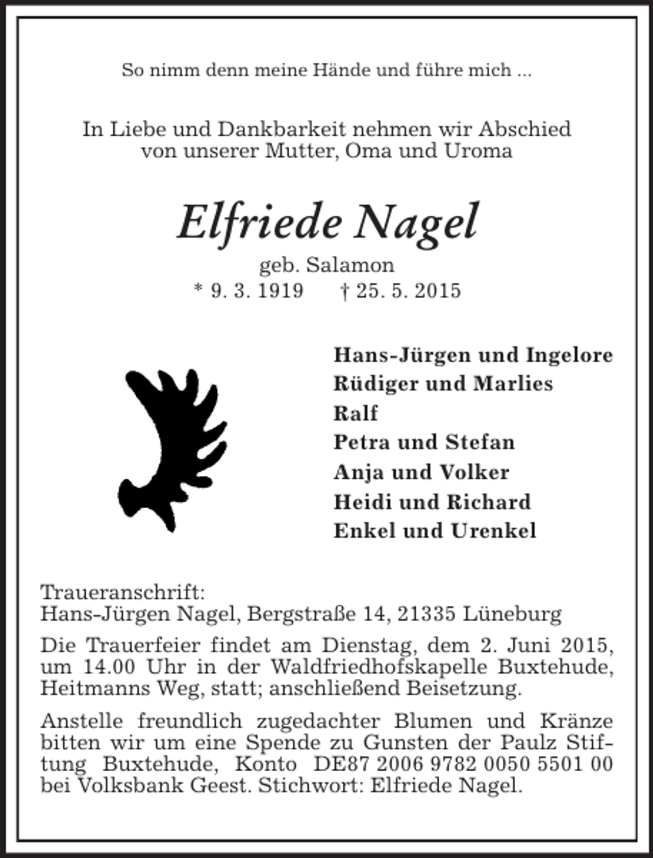 <p>So nimm denn meine Hände und führe mich ...<br />In Liebe und Dankbarkeit nehmen wir Abschied<br />von unserer Mutter, Oma und Uroma<br />Elfriede Nagel<br />geb. Salamon<br />* 9. 3. 1919 † 25. 5. 2015<br />Hans-Jürgen und Ingelore<br />Rüdiger und Marlies<br />Ralf<br />Petra und Stefan<br />Anja und Volker<br />Heidi und Richard<br />Enkel und Urenkel<br />Traueranschrift:<br />Hans-Jürgen Nagel, Bergstraße 14, 21335 Lüneburg<br />Die Trauerfeier findet am Dienstag, dem 2. Juni 2015, um 14.00 Uhr in der Waldfriedhofskapelle Buxtehude, Heitmanns Weg, statt; anschließend Beisetzung.<br />Anstelle freundlich zugedachter Blumen und Kränze bitten wir um eine Spende zu Gunsten der Paulz Stiftung Buxtehude, Konto DE87 2006 9782 0050 5501 00 bei Volksbank Geest. Stichwort: Elfriede Nagel.</p>