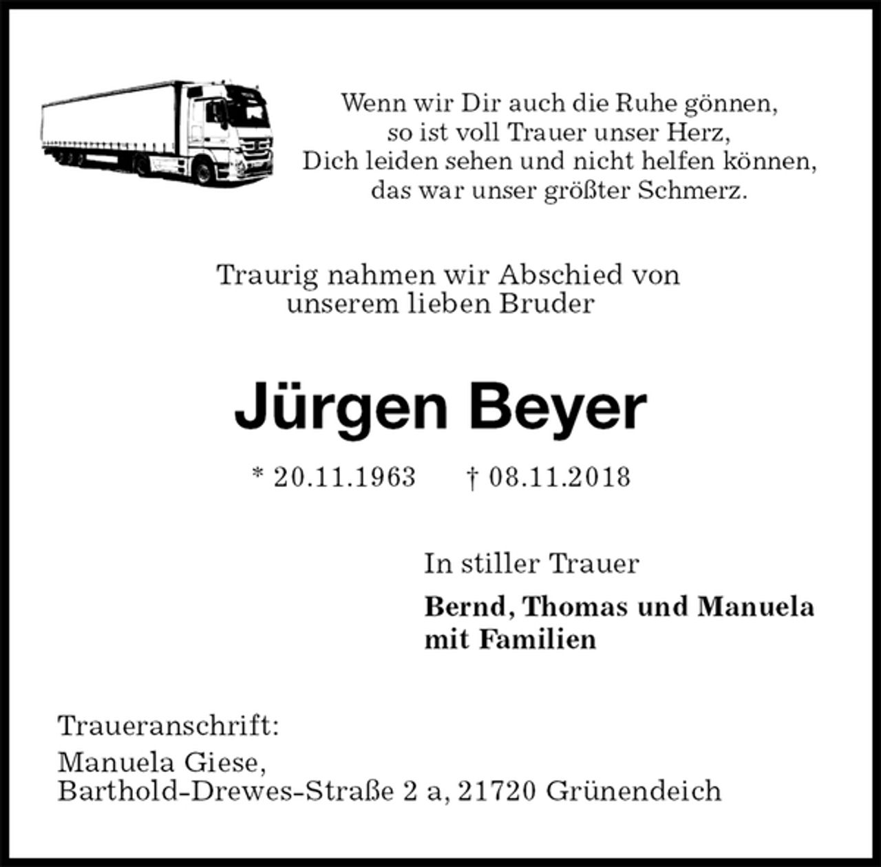 <p>Wenn wir Dir auch die Ruhe gönnen,<br />so ist voll Trauer unser Herz,<br />Dich leiden sehen und nicht helfen können,<br />das war unser größter Schmerz.<br />Traurig nahmen wir Abschied von<br />unserem lieben Bruder<br />Jürgen Beyer<br />* 20.11.1963 † 08.11.2018<br />In stiller Trauer<br />Bernd, Thomas und Manuela<br />mit Familien<br />Traueranschrift:<br />Manuela Giese,<br />Barthold-Drewes-Straße 2 a, 21720 Grünendeich</p>
