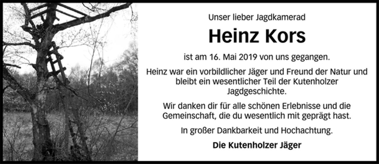 <p>Unser lieber Jagdkamerad<br />Heinz Kors<br />ist am 16. Mai 2019 von uns gegangen.<br />Heinz war ein vorbildlicher Jäger und Freund der Natur und<br />bleibt ein wesentlicher Teil der Kutenholzer<br />Jagdgeschichte.<br />Wir danken dir für alle schönen Erlebnisse und die<br />Gemeinschaft, die du wesentlich mit geprägt hast.<br />In großer Dankbarkeit und Hochachtung.<br />Die Kutenholzer Jäger</p>