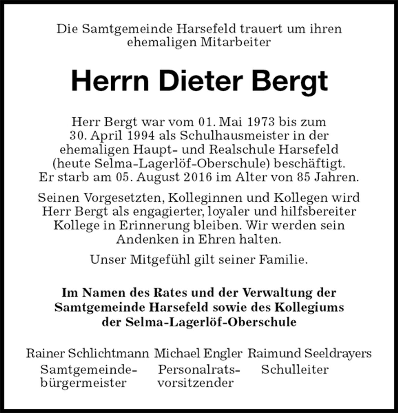 <p>Die Samtgemeinde Harsefeld trauert um ihren<br />ehemaligen Mitarbeiter<br />Herrn Dieter Bergt<br />Herr Bergt war vom 01. Mai 1973 bis zum<br />30. April 1994 als Schulhausmeister in der<br />ehemaligen Haupt- und Realschule Harsefeld<br />(heute Selma-Lagerlöf-Oberschule) beschäftigt.<br />Er starb am 05. August 2016 im Alter von 85 Jahren.<br />Seinen Vorgesetzten, Kolleginnen und Kollegen wird Herr Bergt als engagierter, loyaler und hilfsbereiter<br />Kollege in Erinnerung bleiben. Wir werden sein<br />Andenken in Ehren halten.<br />Unser Mitgefühl gilt seiner Familie.<br />Im Namen des Rates und der Verwaltung der<br />Samtgemeinde Harsefeld sowie des Kollegiums<br />der Selma-Lagerlöf-Oberschule<br />Rainer Schlichtmann Michael Engler Raimund Seeldrayers<br />Samtgemeinde- Personalrats- Schulleiter<br />bürgermeister vorsitzender</p>