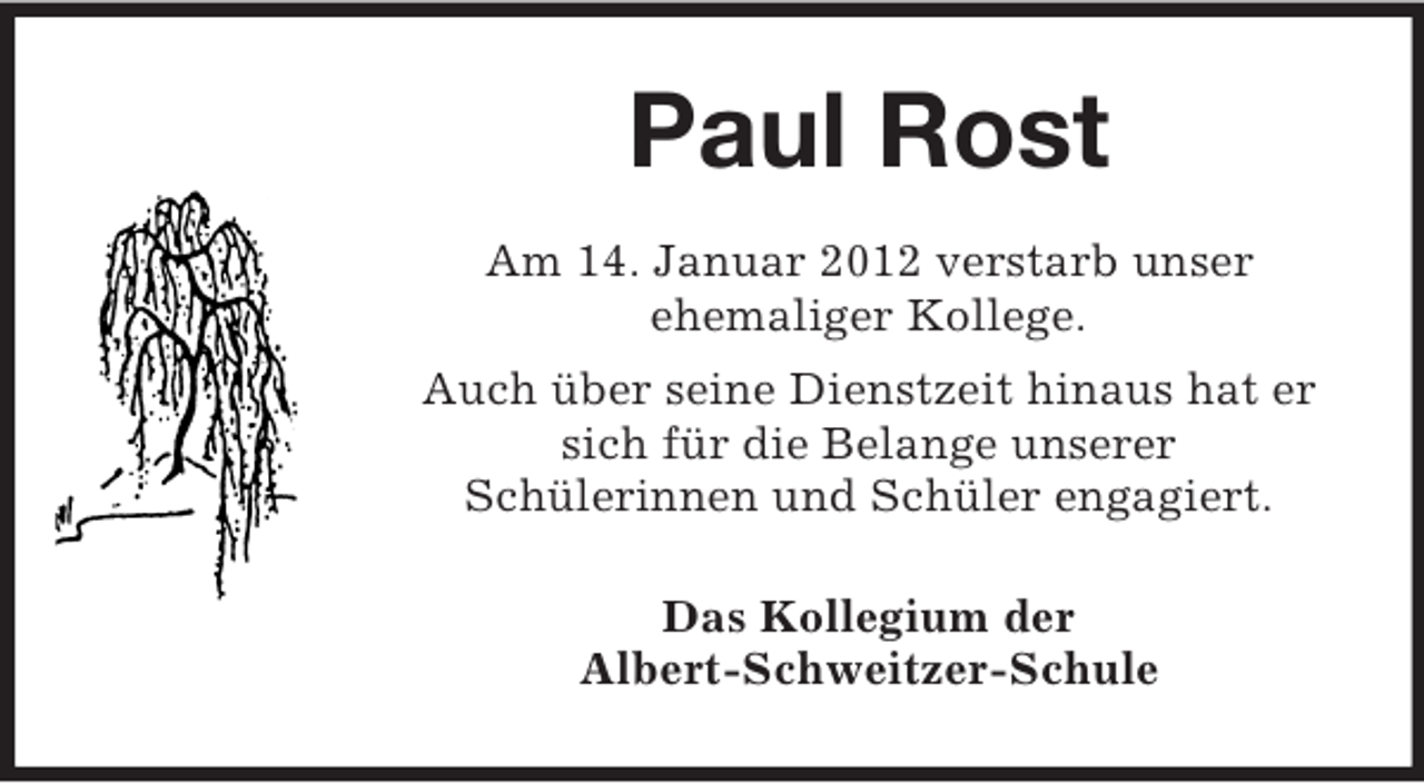 <p>Paul Rost<br />Am 14. Januar 2012 verstarb unser<br />ehemaliger Kollege.<br />Auch über seine Dienstzeit hinaus hat er<br />sich für die Belange unserer<br />Schülerinnen und Schüler engagiert.<br />Das Kollegium der<br />Albert-Schweitzer-Schule</p>