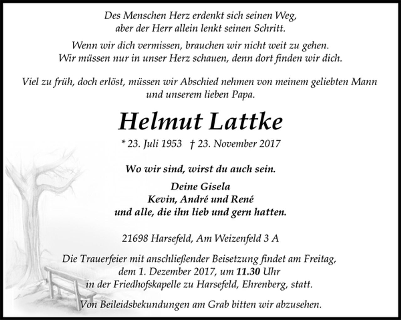 <p>Des Menschen Herz erdenkt sich seinen Weg,<br />aber der Herr allein lenkt seinen Schritt.<br />Wenn wir dich vermissen, brauchen wir nicht weit zu gehen.<br />Wir müssen nur in unser Herz schauen, denn dort finden wir dich.<br />Viel zu früh, doch erlöst, müssen wir Abschied nehmen von meinem geliebten Mann<br />und unserem lieben Papa.<br />Helmut Lattke<br />* 23. Juli 1953 † 23. November 2017<br />Wo wir sind, wirst du auch sein.<br />Deine Gisela<br />Kevin, André und René<br />und alle, die ihn lieb und gern hatten.<br />21698 Harsefeld, Am Weizenfeld 3 A<br />Die Trauerfeier mit anschließender Beisetzung findet am Freitag,<br />dem 1. Dezember 2017, um 11.30 Uhr<br />in der Friedhofskapelle zu Harsefeld, Ehrenberg, statt.<br />Von Beileidsbekundungen am Grab bitten wir abzusehen.</p>