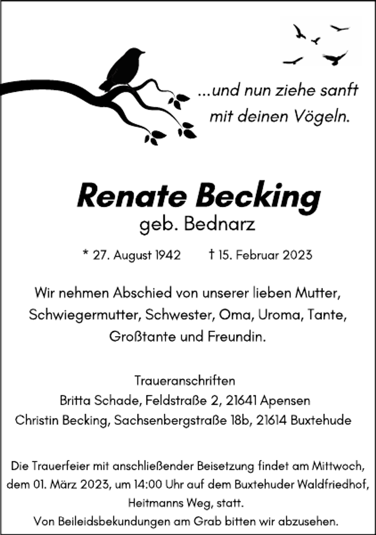 <p>...und nun ziehe sanft<br />mit deinen Vögeln.<br />Renate Becking<br />geb. Bednarz<br />* 27. August 1942 † 15. Februar 2023<br />Wir nehmen Abschied von unserer lieben Mutter, Schwiegermutter, Schwester, Oma, Uroma, Tante, Großtante und Freundin.<br />Traueranschriften<br />Britta Schade, Feldstraße 2, 21641 Apensen<br />Christin Becking, Sachsenbergstraße 18b, 21614 Buxtehude<br />Die Trauerfeier mit anschließender Beisetzung findet am Mittwoch, dem 01. März 2023, um 14.00 Uhr auf dem Buxtehuder Waldfriedhof, Heitmanns Weg, statt.<br />Von Beileidsbekundungen am Grab bitten wir abzusehen.</p>
