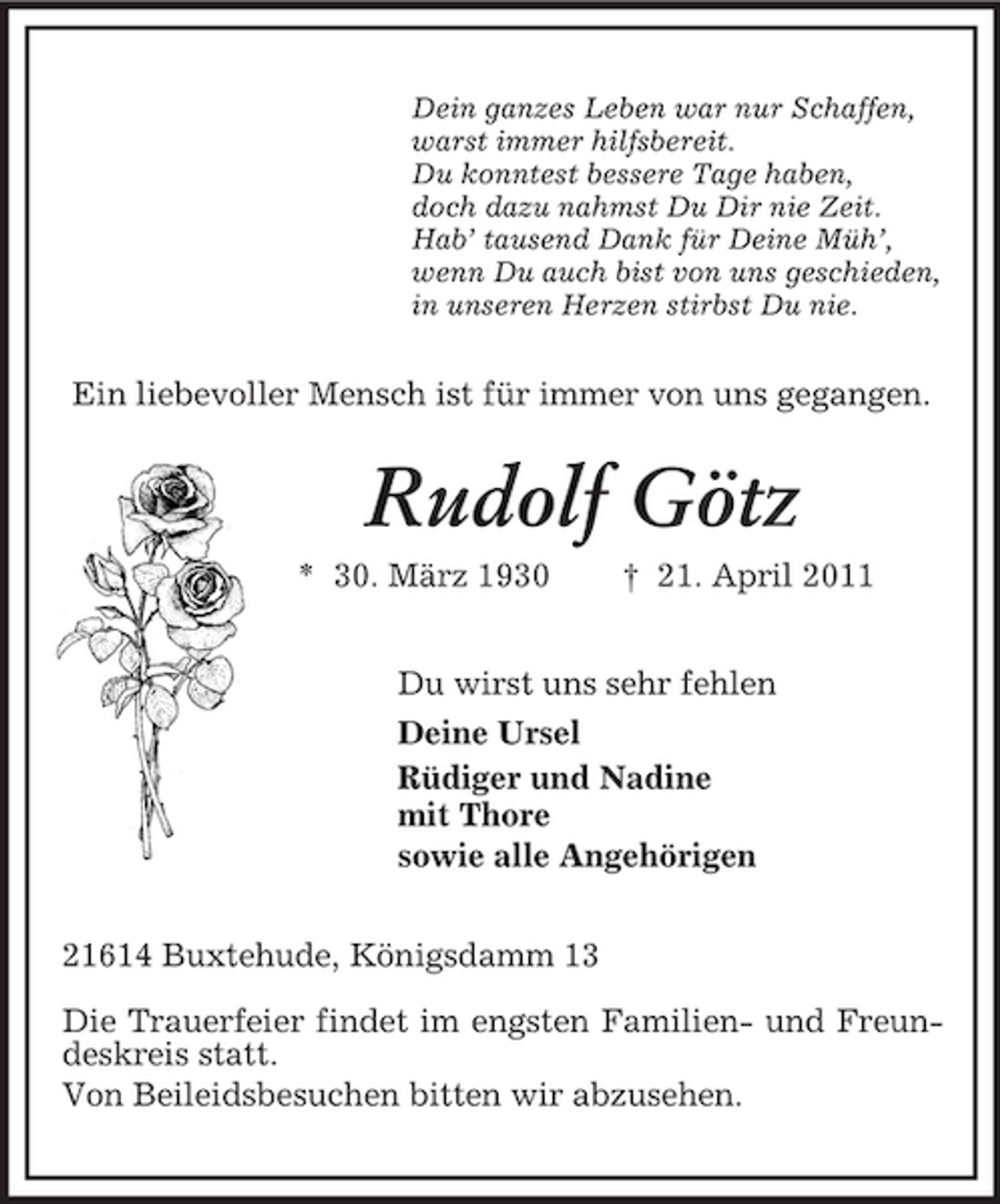 <p>Dein ganzes Leben war nur Schaffen,<br />warst immer hilfsbereit.<br />Du konntest bessere Tage haben,<br />doch dazu nahmst Du Dir nie Zeit.<br />Hab’ tausend Dank für Deine Müh’,<br />wenn Du auch bist von uns geschieden,<br />in unseren Herzen stirbst Du nie.<br />Ein liebevoller Mensch ist für immer von uns gegangen.<br />Rudolf Götz<br />* 30. März 1930 † 21. April 2011<br />Du wirst uns sehr fehlen<br />Deine Ursel<br />Rüdiger und Nadine<br />mit Thore<br />sowie alle Angehörigen<br />21614 Buxtehude, Königsdamm 13</p><p>Die Trauerfeier findet im engsten Familien- und Freundeskreis statt.<br />Von Beileidsbesuchen bitten wir abzusehen.</p>