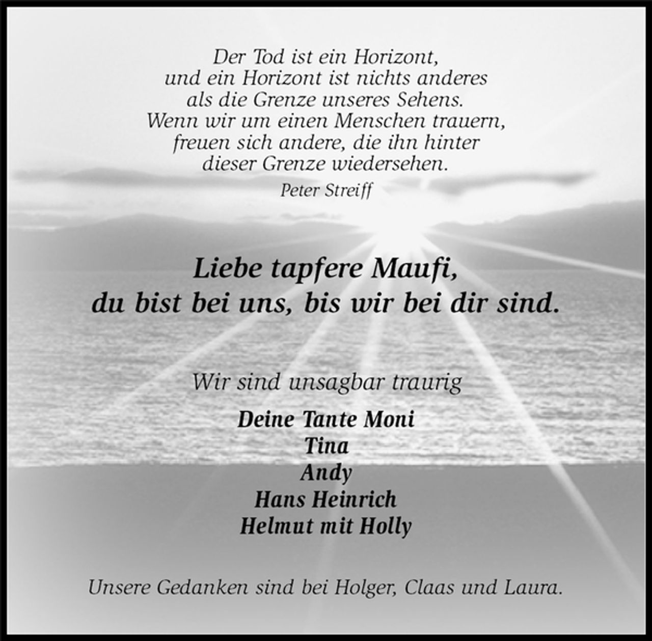 <p>Unsere Gedanken sind bei Holger, Claas und Laura.<br />Liebe tapfere Maufi,<br />du bist bei uns, bis wir bei dir sind.<br />Wir sind unsagbar traurig<br />Deine Tante Moni<br />Tina<br />Andy<br />Hans Heinrich<br />Helmut mit Holly<br />Der Tod ist ein Horizont,<br />und ein Horizont ist nichts anderes<br />als die Grenze unseres Sehens.<br />Wenn wir um einen Menschen trauern,<br />freuen sich andere, die ihn hinter<br />dieser Grenze wiedersehen.<br />Peter Streiff</p>