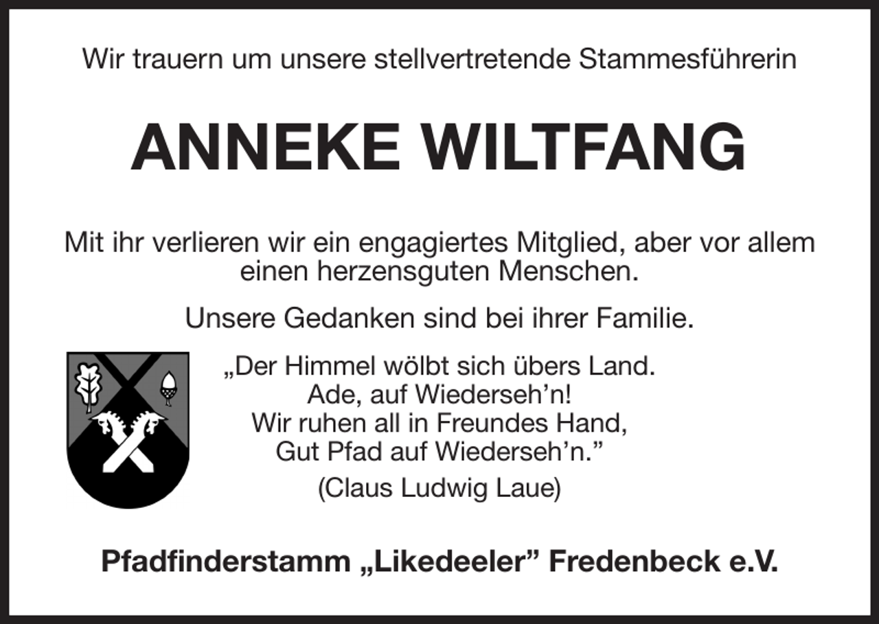 <p>Wir trauern um unsere stellvertretende Stammesführerin<br />ANNEKE WILTFANG<br />Mit ihr verlieren wir ein engagiertes Mitglied, aber vor allem einen herzensguten Menschen.<br />Unsere Gedanken sind bei ihrer Familie.<br />„Der Himmel wölbt sich übers Land.<br />Ade, auf Wiederseh'n!<br />Wir ruhen all in Freundes Hand,<br />Gut Pfad auf Wiederseh'n.”<br />(Claus Ludwig Laue)<br />Pfadfinderstamm „Likedeeler” Fredenbeck e.V.</p>