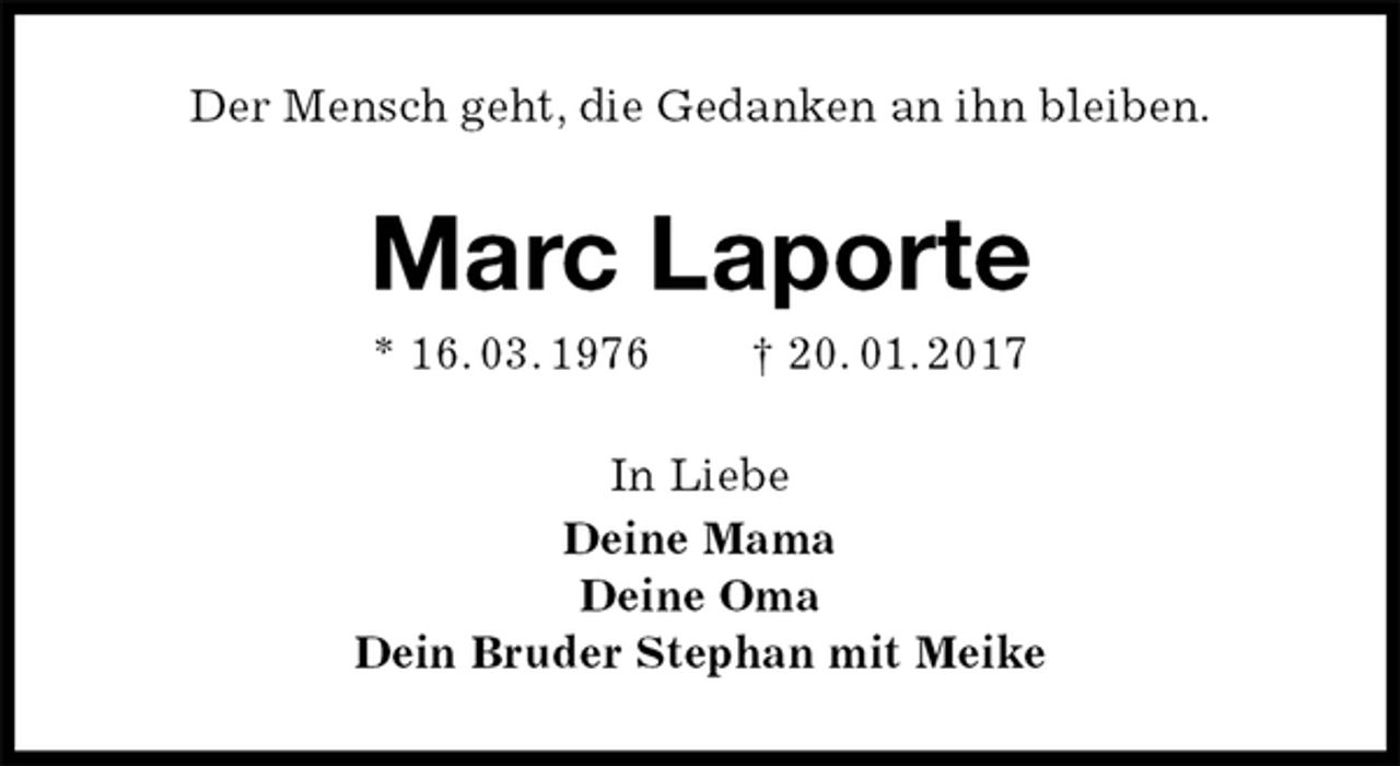 <p>Der Mensch geht, die Gedanken an ihn bleiben.<br />Marc Laporte<br />* 16. 03. 1976 † 20. 01. 2017<br />In Liebe<br />Deine Mama<br />Deine Oma<br />Dein Bruder Stephan mit Meike</p>