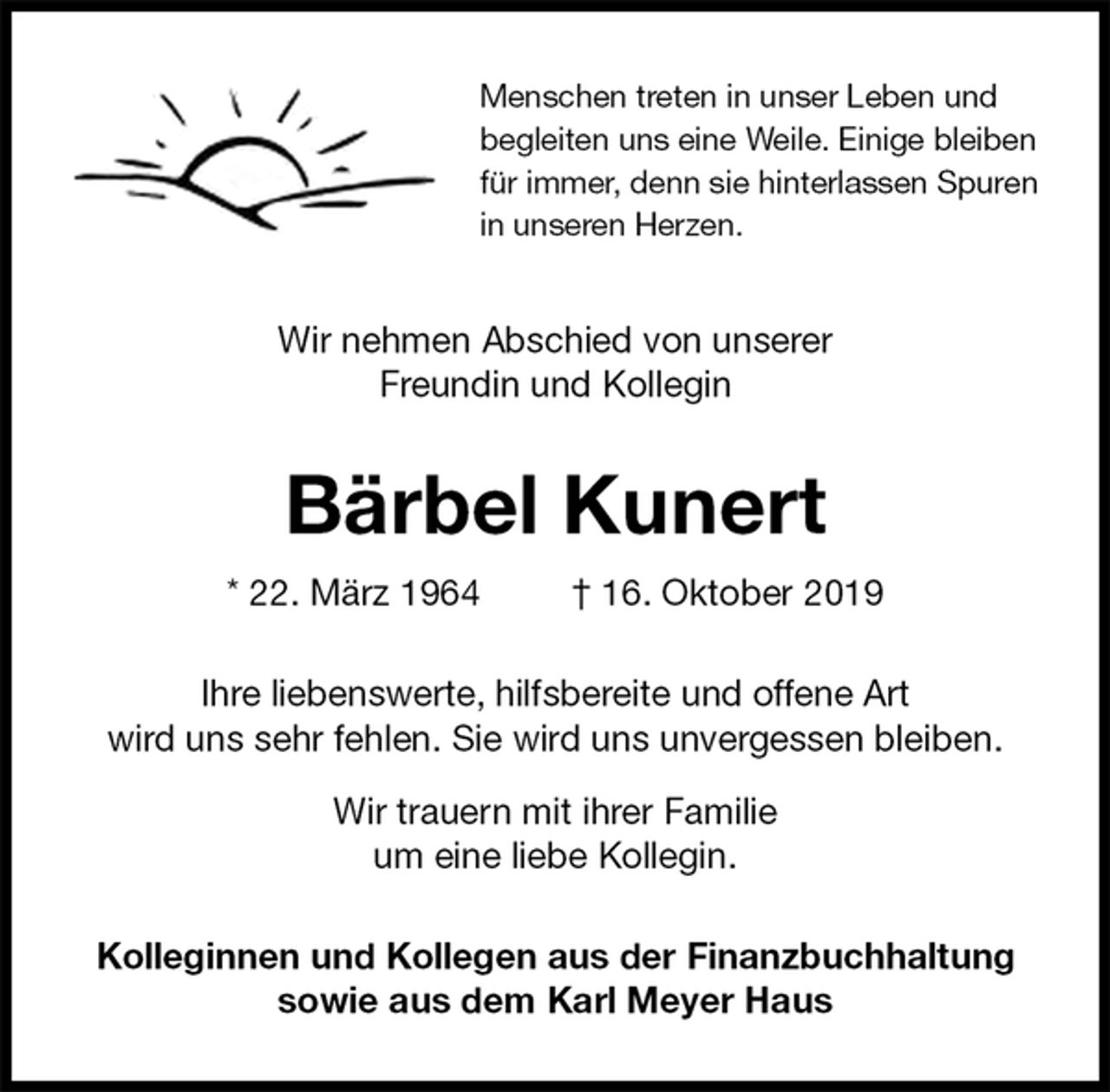 <p>Menschen treten in unser Leben und<br />begleiten uns eine Weile. Einige bleiben<br />für immer, denn sie hinterlassen Spuren<br />in unseren Herzen.<br />Wir nehmen Abschied von unserer<br />Freundin und Kollegin<br />Bärbel Kunert<br />* 22. März 1964 † 16. Oktober 2019<br />Ihre liebenswerte, hilfsbereite und offene Art<br />wird uns sehr fehlen. Sie wird uns unvergessen bleiben.</p><p>Wir trauern mit ihrer Familie<br />um eine liebe Kollegin.<br />Kolleginnen und Kollegen aus der Finanzbuchhaltung<br />sowie aus dem Karl Meyer Haus</p>