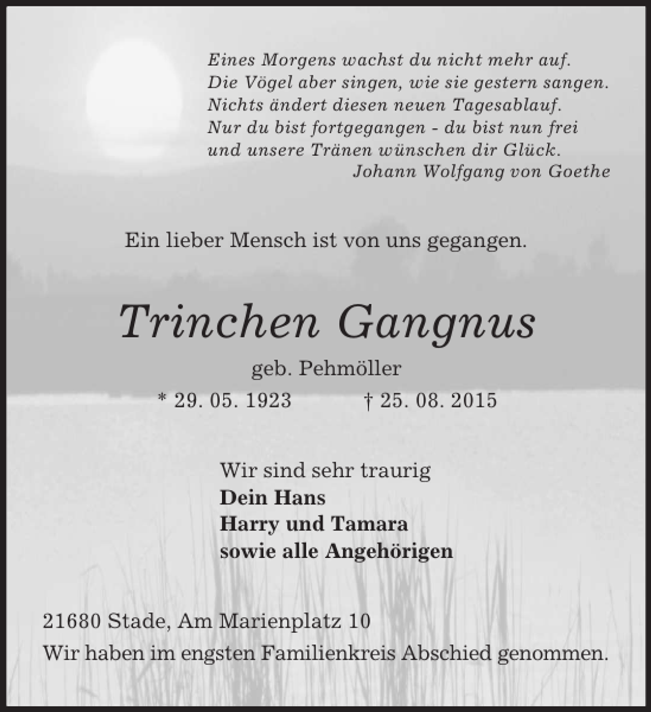 <p>Eines Morgens wachst du nicht mehr auf.<br />Die Vögel aber singen, wie sie gestern sangen.<br />Nichts ändert diesen neuen Tagesablauf.<br />Nur du bist fortgegangen - du bist nun frei<br />und unsere Tränen wünschen dir Glück.<br />Johann Wolfgang von Goethe<br />Ein lieber Mensch ist von uns gegangen.<br />Trinchen Gangnus<br />geb. Pehmöller<br />* 29. 05. 1923 † 25. 08. 2015<br />Wir sind sehr traurig<br />Dein Hans<br />Harry und Tamara<br />sowie alle Angehörigen<br />21680 Stade, Am Marienplatz 10<br />Wir haben im engsten Familienkreis Abschied genommen.</p>