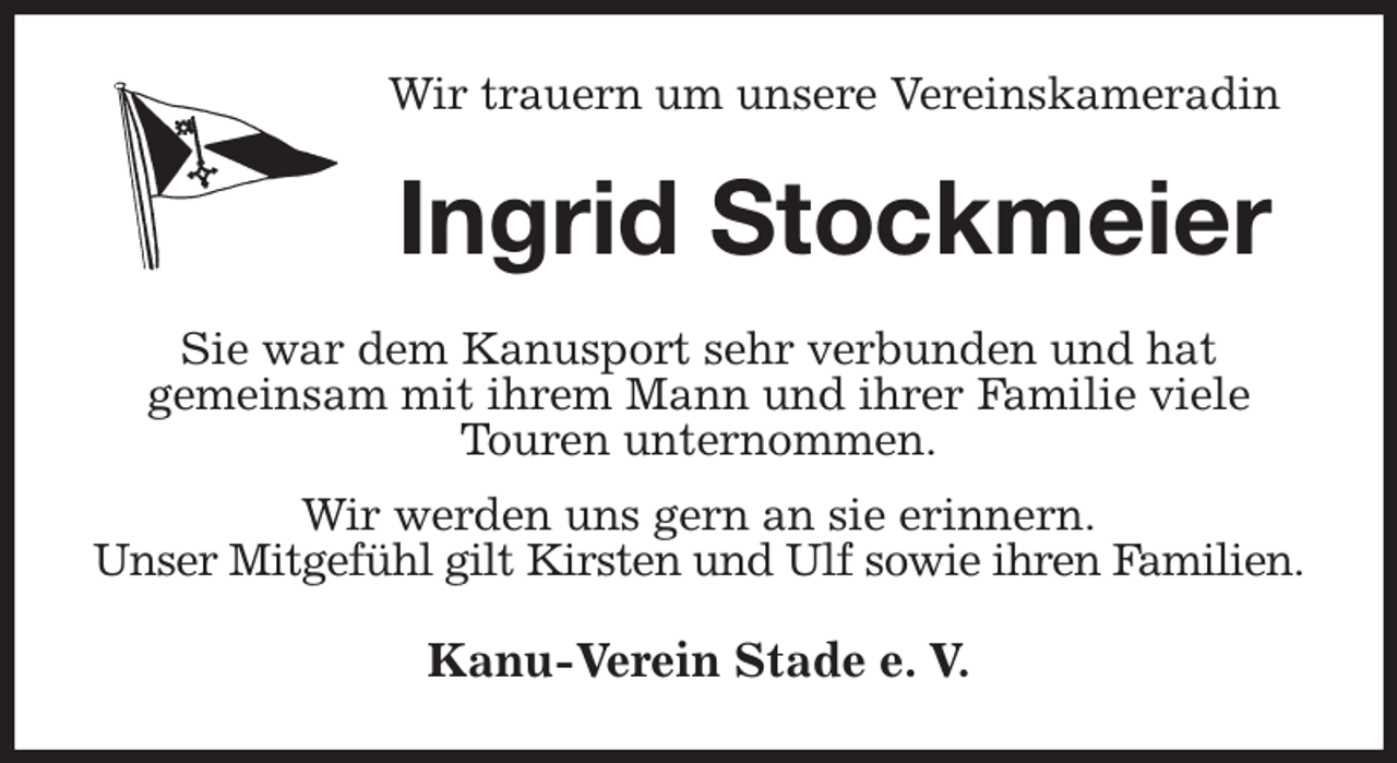 <p>Wir trauern um unsere Vereinskameradin<br />Ingrid Stockmeier<br />Sie war dem Kanusport sehr verbunden und hat<br />gemeinsam mit ihrem Mann und ihrer Familie viele<br />Touren unternommen.<br />Wir werden uns gern an sie erinnern.<br />Unser Mitgefühl gilt Kirsten und Ulf sowie ihren Familien.<br />Kanu-Verein Stade e. V.</p>