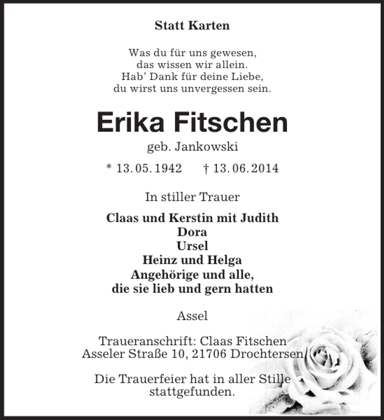 <p>Statt Karten<br />Was du für uns gewesen,<br />das wissen wir allein.<br />Hab’ Dank für deine Liebe,<br />du wirst uns unvergessen sein.<br />Erika Fitschen<br />geb. Jankowski<br />* 13. 05. 1942 † 13. 06. 2014<br />In stiller Trauer<br />Claas und Kerstin mit Judith<br />Dora<br />Ursel<br />Heinz und Helga<br />Angehörige und alle,<br />die sie lieb und gern hatten<br />Assel</p><p>Traueranschrift: Claas Fitschen<br />Asseler Straße 10, 21706 Drochtersen</p><p>Die Trauerfeier hat in aller Stille<br />stattgefunden.</p>