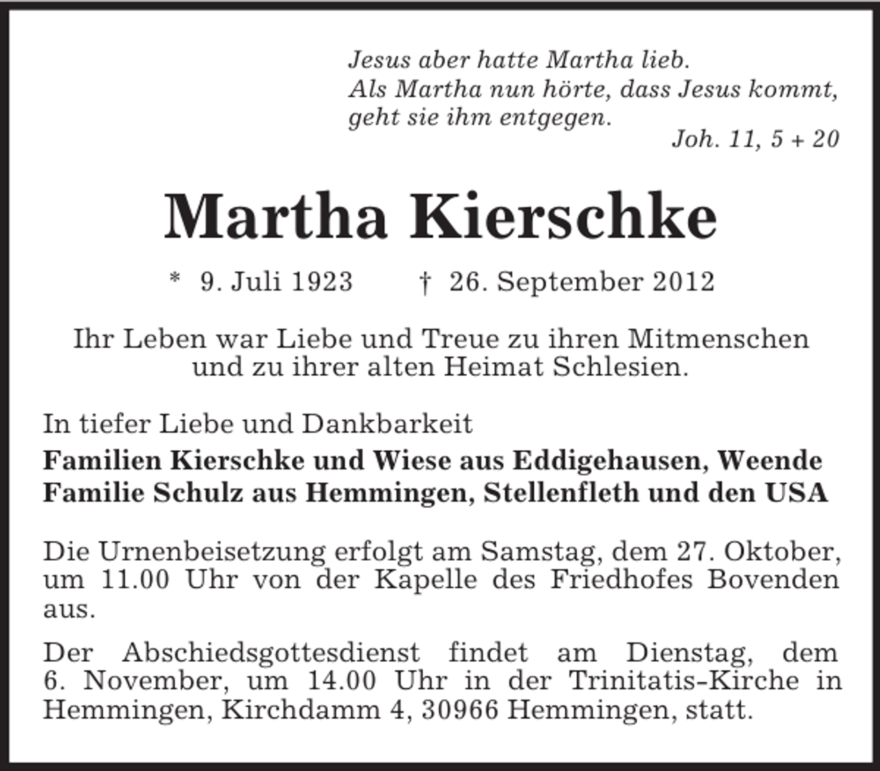 <p>Jesus aber hatte Martha lieb.<br />Als Martha nun hörte, dass Jesus kommt,<br />geht sie ihm entgegen.<br />Joh. 11, 5 + 20</p><p>Martha Kierschke<br />* 9. Juli 1923</p><p>† 26. September 2012</p><p>Ihr Leben war Liebe und Treue zu ihren Mitmenschen<br />und zu ihrer alten Heimat Schlesien.<br />In tiefer Liebe und Dankbarkeit<br />Familien Kierschke und Wiese aus Eddigehausen, Weende<br />Familie Schulz aus Hemmingen, Stellenfleth und den USA<br />Die Urnenbeisetzung erfolgt am Samstag, dem 27. Oktober,<br />um 11.00 Uhr von der Kapelle des Friedhofes Bovenden<br />aus.<br />Der Abschiedsgottesdienst findet am Dienstag, dem<br />6. November, um 14.00 Uhr in der Trinitatis-Kirche in<br />Hemmingen, Kirchdamm 4, 30966 Hemmingen, statt.</p>