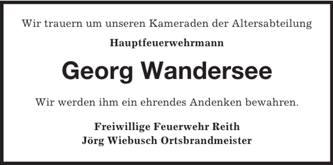 <p>Wir trauern um unseren Kameraden der Altersabteilung<br />Hauptfeuerwehrmann<br />Georg Wandersee<br />Wir werden ihm ein ehrendes Andenken bewahren.<br />Freiwillige Feuerwehr Reith<br />Jörg Wiebusch Ortsbrandmeister</p>