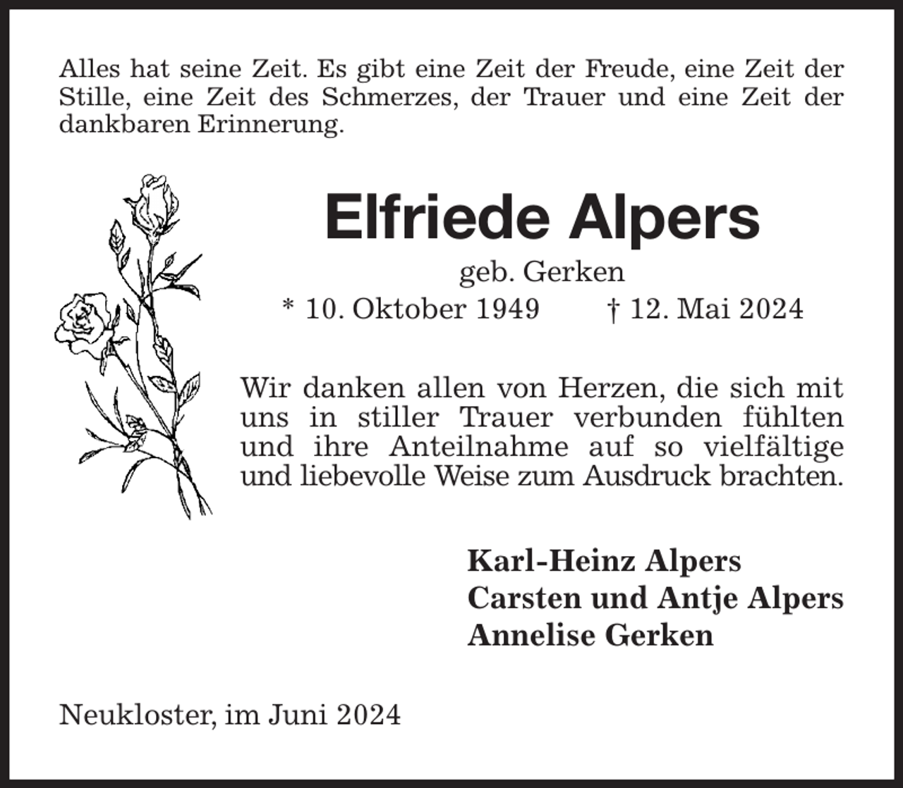 <p>Alles hat seine Zeit. Es gibt eine Zeit der Freude, eine Zeit der Stille, eine Zeit des Schmerzes, der Trauer und eine Zeit der dankbaren Erinnerung.<br />Elfriede Alpers<br />geb. Gerken<br />* 10. Oktober 1949 † 12. Mai 2024<br />Wir danken allen von Herzen, die sich mit uns in stiller Trauer verbunden fühlten und ihre Anteilnahme auf so vielfältige und liebevolle Weise zum Ausdruck brachten.<br />Karl-Heinz Alpers<br />Carsten und Antje Alpers<br />Annelise Gerken<br />Neukloster, im Juni 2024</p>