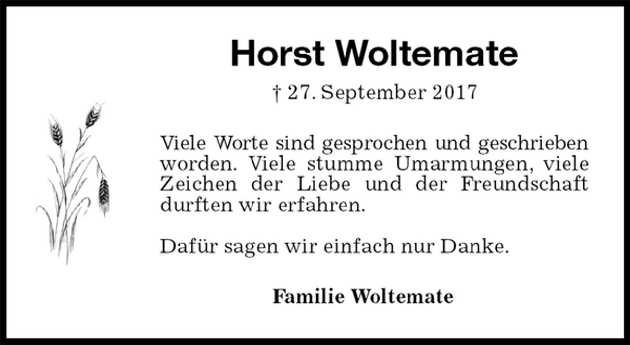 <p>Horst Woltemate<br />† 27. September 2017<br />Viele Worte sind gesprochen und geschrieben worden. Viele stumme Umarmungen, viele Zeichen der Liebe und der Freundschaft durften wir erfahren.</p><p>Dafür sagen wir einfach nur Danke.<br />Familie Woltemate</p>