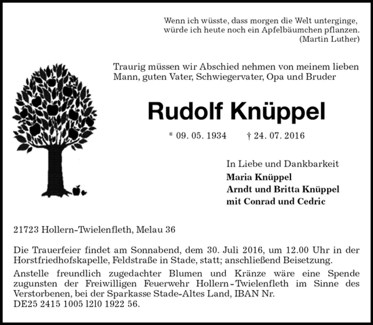 <p>Wenn ich wüsste, dass morgen die Welt unterginge,<br />würde ich heute noch ein Apfelbäumchen pflanzen.<br />(Martin Luther)<br />Traurig müssen wir Abschied nehmen von meinem lieben<br />Mann, guten Vater, Schwiegervater, Opa und Bruder<br />Rudolf Knüppel<br />* 09. 05. 1934 † 24. 07. 2016<br />In Liebe und Dankbarkeit<br />Maria Knüppel<br />Arndt und Britta Knüppel<br />mit Conrad und Cedric<br />21723 Hollern-Twielenfleth, Melau 36</p>
<p>Die Trauerfeier findet am Sonnabend, dem 30. Juli 2016, um 12.00 Uhr in der Horstfriedhofskapelle, Feldstraße in Stade, statt; anschließend Beisetzung.<br />Anstelle freundlich zugedachter Blumen und Kränze wäre eine Spende<br />zugunsten der Freiwilligen Feuerwehr Hollern - Twielenfleth im Sinne des<br />Verstorbenen, bei der Sparkasse Stade-Altes Land, IBAN Nr.<br />DE25 2415 1005 l2l0 1922 56.</p>