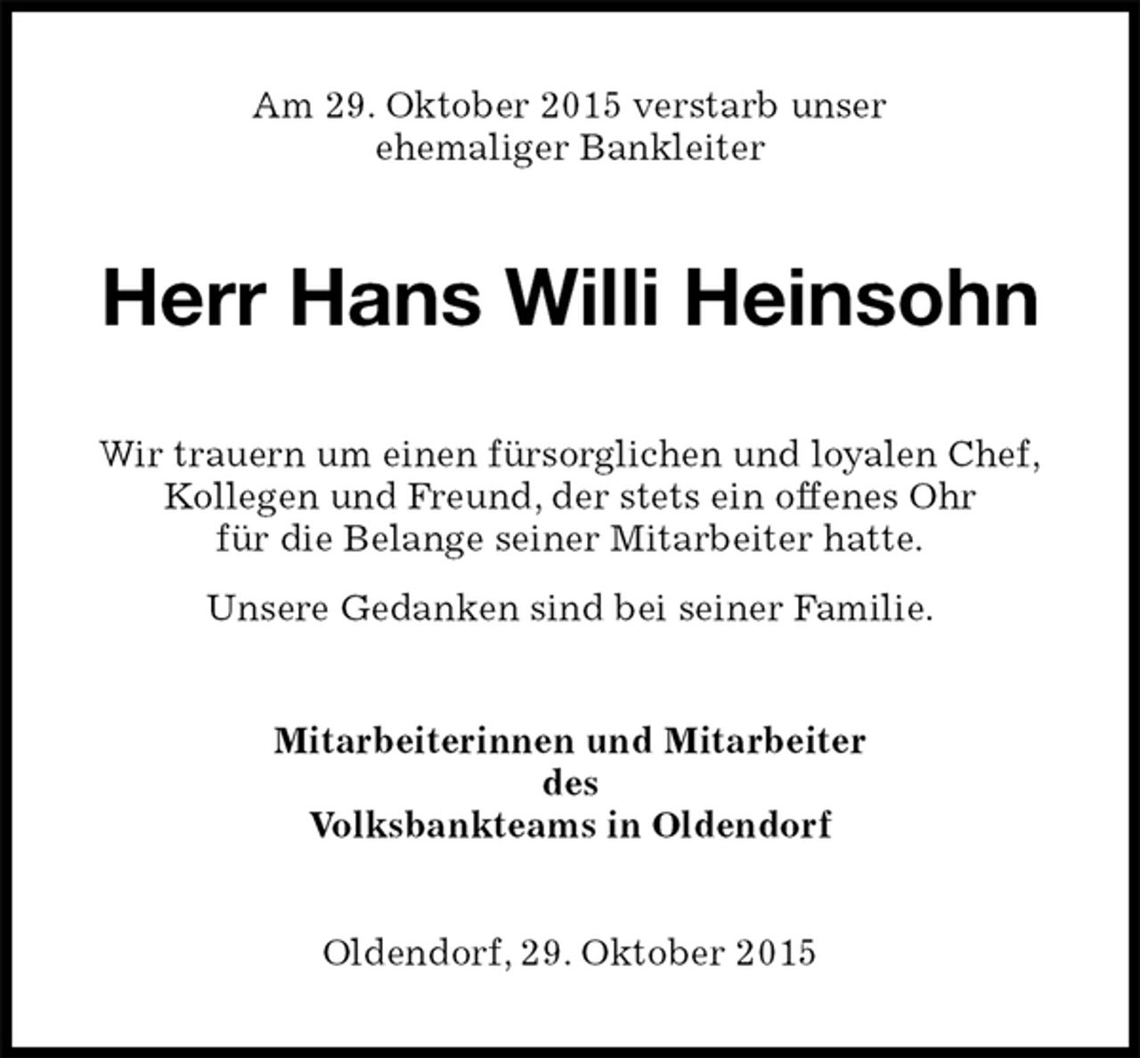 <p>Am 29. Oktober 2015 verstarb unser<br />ehemaliger Bankleiter<br />Herr Hans Willi Heinsohn<br />Wir trauern um einen fürsorglichen und loyalen Chef,<br />Kollegen und Freund, der stets ein offenes Ohr<br />für die Belange seiner Mitarbeiter hatte.<br />Unsere Gedanken sind bei seiner Familie.<br />Mitarbeiterinnen und Mitarbeiter<br />des<br />Volksbankteams in Oldendorf<br />Oldendorf, 29. Oktober 2015</p>