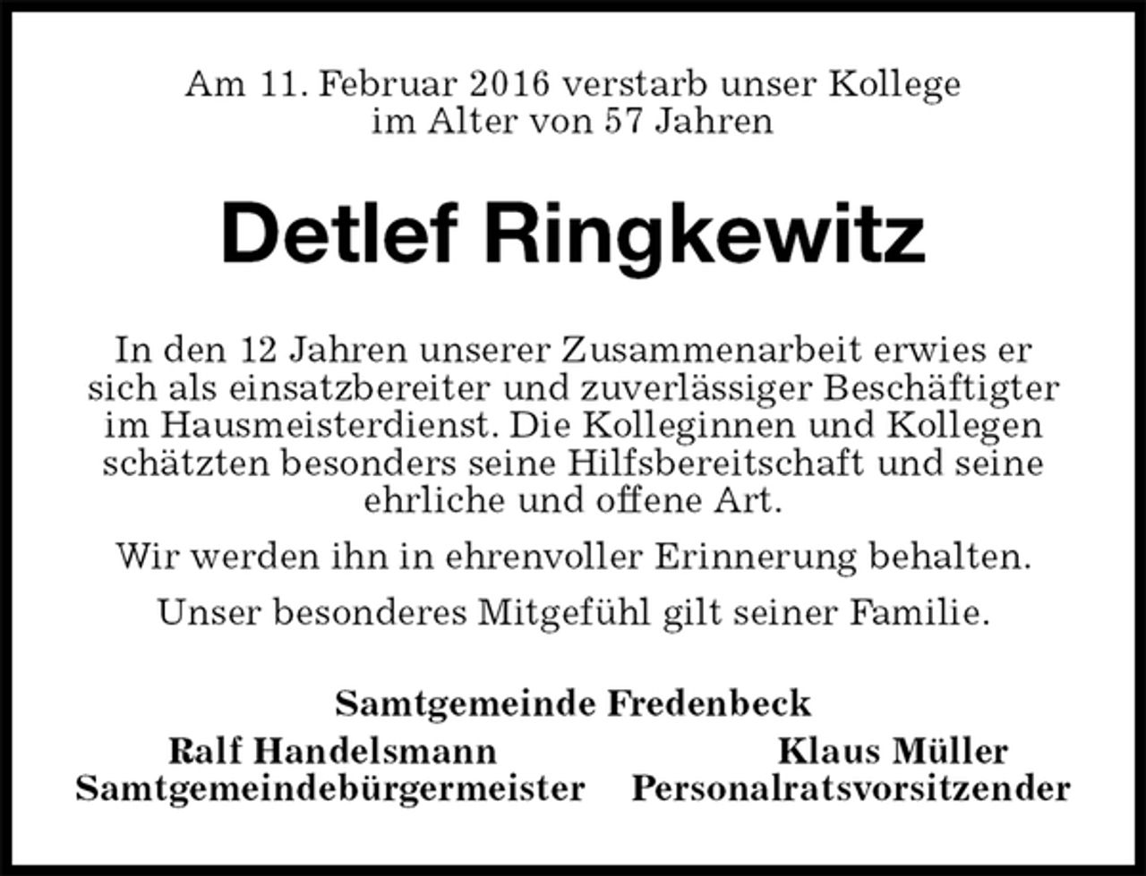 <p>Am 11. Februar 2016 verstarb unser Kollege<br />im Alter von 57 Jahren<br />Detlef Ringkewitz<br />In den 12 Jahren unserer Zusammenarbeit erwies er sich als einsatzbereiter und zuverlässiger Beschäftigter im Hausmeisterdienst. Die Kolleginnen und Kollegen schätzten besonders seine Hilfsbereitschaft und seine ehrliche und offene Art.<br />Wir werden ihn in ehrenvoller Erinnerung behalten.<br />Unser besonderes Mitgefühl gilt seiner Familie.<br />Samtgemeinde Fredenbeck<br />Ralf Handelsmann Klaus Müller<br />Samtgemeindebürgermeister Personalratsvorsitzender</p>