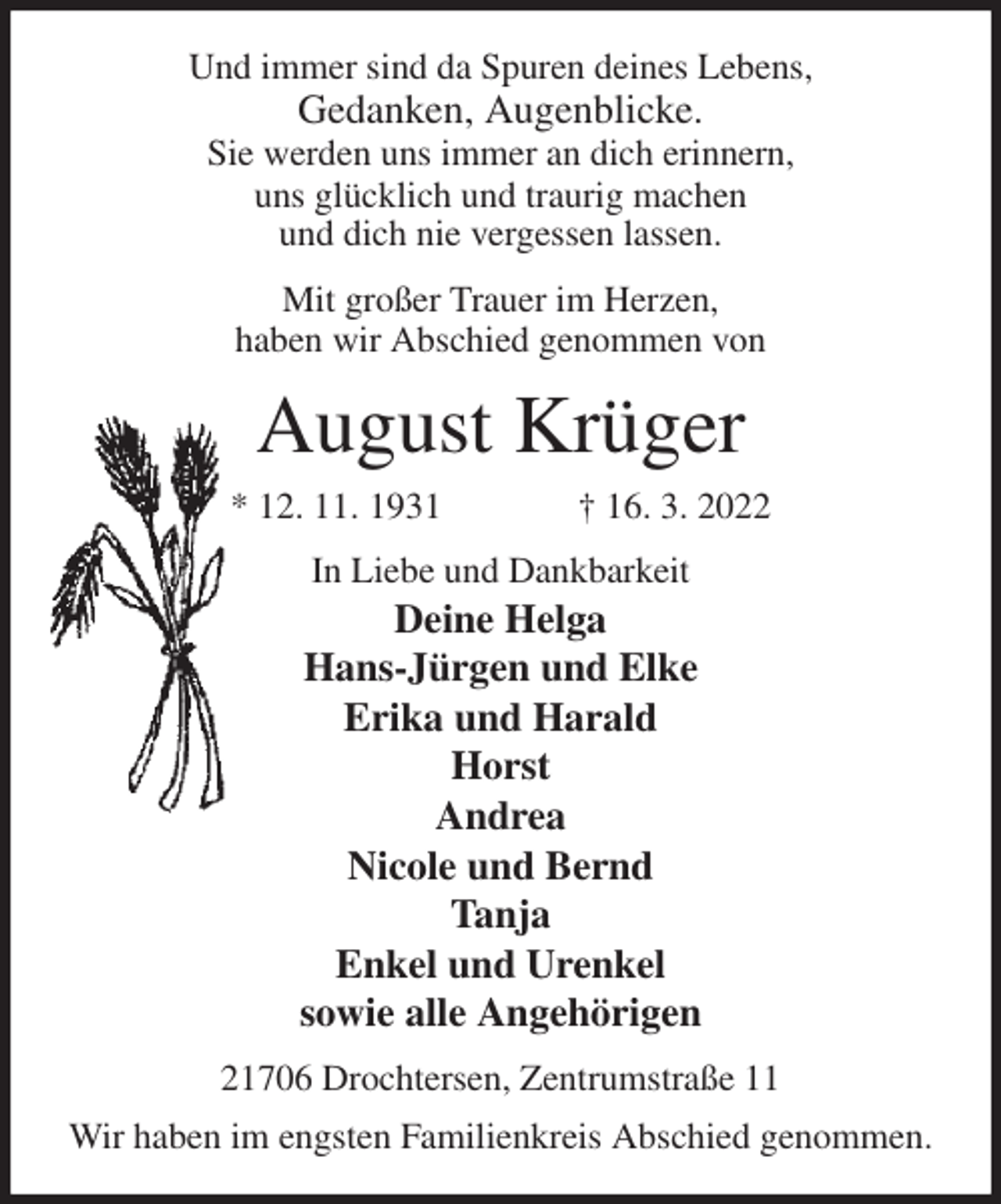 <p>Und immer sind da Spuren deines Lebens,<br />Gedanken, Augenblicke.<br />Sie werden uns immer an dich erinnern,<br />uns glücklich und traurig machen<br />und dich nie vergessen lassen.<br />Mit großer Trauer im Herzen,<br />haben wir Abschied genommen von<br />August Krüger<br />* 12. 11. 1931 † 16. 3. 2022<br />In Liebe und Dankbarkeit<br />Deine Helga<br />Hans-Jürgen und Elke<br />Erika und Harald<br />Horst<br />Andrea<br />Nicole und Bernd<br />Tanja<br />Enkel und Urenkel<br />sowie alle Angehörigen<br />21706 Drochtersen, Zentrumstraße 11<br />Wir haben im engsten Familienkreis Abschied genommen.</p>