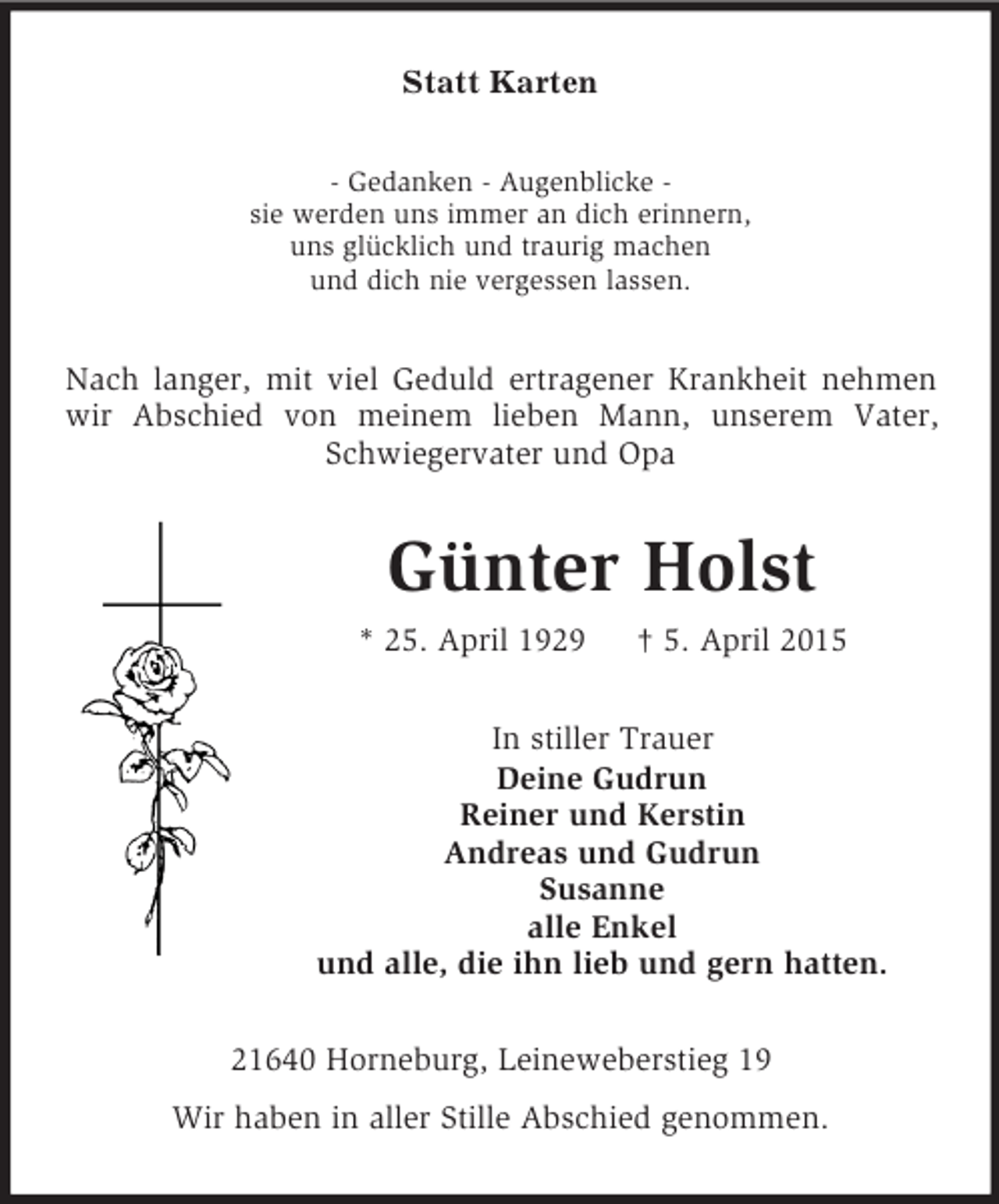 <p>Statt Karten<br />- Gedanken - Augenblicke -<br />sie werden uns immer an dich erinnern,<br />uns glücklich und traurig machen<br />und dich nie vergessen lassen.<br />Nach langer, mit viel Geduld ertragener Krankheit nehmen wir Abschied von meinem lieben Mann, unserem Vater, Schwiegervater und Opa<br />Günter Holst<br />* 25. April 1929 † 5. April 2015<br />In stiller Trauer<br />Deine Gudrun<br />Reiner und Kerstin<br />Andreas und Gudrun<br />Susanne<br />alle Enkel<br />und alle, die ihn lieb und gern hatten.<br />21640 Horneburg, Leineweberstieg 19<br />Wir haben in aller Stille Abschied genommen.</p>