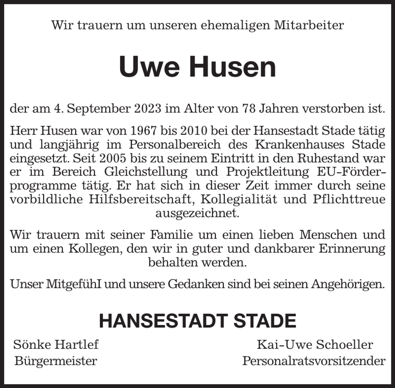 <p>Wir trauern um unseren ehemaligen Mitarbeiter<br />Uwe Husen<br />der am 4. September 2023 im Alter von 78 Jahren verstorben ist.<br />Herr Husen war von 1967 bis 2010 bei der Hansestadt Stade tätig und langjährig im Personalbereich des Krankenhauses Stade<br />eingesetzt. Seit 2005 bis zu seinem Eintritt in den Ruhestand war<br />er im Bereich Gleichstellung und Projektleitung EU-Förder-<br />programme tätig. Er hat sich in dieser Zeit immer durch seine<br />vorbildliche Hilfsbereitschaft, Kollegialität und Pflichttreue<br />ausgezeichnet.<br />Wir trauern mit seiner Familie um einen lieben Menschen und<br />um einen Kollegen, den wir in guter und dankbarer Erinnerung<br />behalten werden.<br />Unser MitgefühI und unsere Gedanken sind bei seinen Angehörigen.<br />HANSESTADT STADE<br />Sönke Hartlef Kai-Uwe Schoeller<br />Bürgermeister Personalratsvorsitzender</p>
