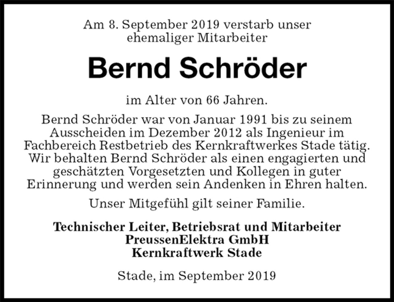 <p>Am 8. September 2019 verstarb unser<br />ehemaliger Mitarbeiter<br />Bernd Schröder<br />im Alter von 66 Jahren.<br />Bernd Schröder war von Januar 1991 bis zu seinem<br />Ausscheiden im Dezember 2012 als Ingenieur im<br />Fachbereich Restbetrieb des Kernkraftwerkes Stade tätig.<br />Wir behalten Bernd Schröder als einen engagierten und geschätzten Vorgesetzten und Kollegen in guter<br />Erinnerung und werden sein Andenken in Ehren halten.<br />Unser Mitgefühl gilt seiner Familie.<br />Technischer Leiter, Betriebsrat und Mitarbeiter<br />PreussenElektra GmbH<br />Kernkraftwerk Stade<br />Stade, im September 2019</p>