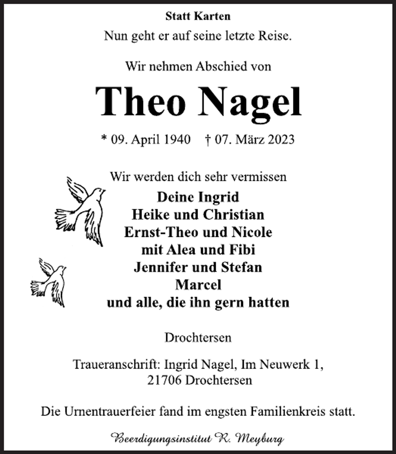 <p>Statt Karten<br />Nun geht er auf seine letzte Reise.<br />Wir nehmen Abschied von<br />Theo Nagel<br />* 09. April 1940 † 07. März 2023<br />Wir werden dich sehr vermissen<br />Deine Ingrid<br />Heike und Christian</p><p>Ernst-Theo und Nicole</p><p>mit Alea und Fibi</p><p>Jennifer und Stefan</p><p>Marcel<br />und alle, die ihn gern hatten<br />Drochtersen<br />Traueranschrift: Ingrid Nagel, Im Neuwerk 1,</p><p>21706 Drochtersen<br />Die Urnentrauerfeier fand im engsten Familienkreis statt.<br />Beerdigungsinstitut R. Meyburg</p>