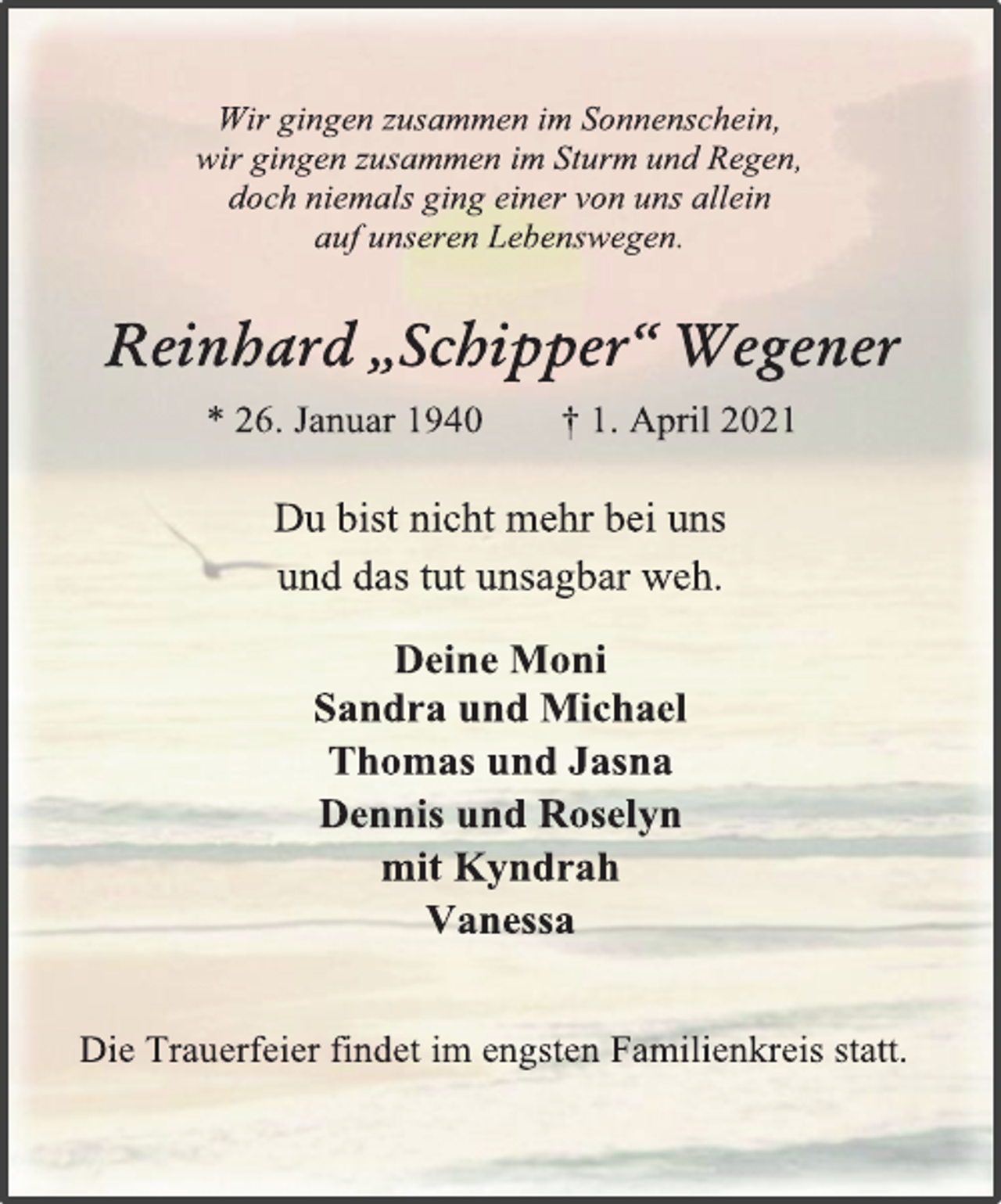 <p>Wir gingen zusammen im Sonnenschein,<br />wir gingen zusammen im Sturm und Regen,<br />doch niemals ging einer von uns allein<br />auf unseren Lebenswegen.<br />Reinhard „Schipper“ Wegener<br />* 26. Januar 1940 † 1. April 2021<br />Du bist nicht mehr bei uns und das tut unsagbar weh.<br />Deine Moni<br />Sandra und Michael<br />Thomas und Jasna<br />Dennis und Roselyn<br />mit Kyndrah<br />Vanessa<br />Die Trauerfeier findet im engsten Familienkreis statt.</p>