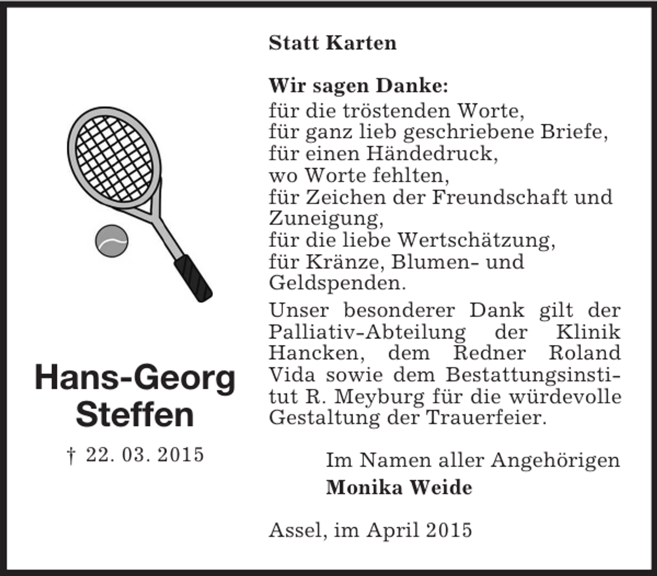 <p>Hans-Georg<br />Steffen<br />† 22. 03. 2015<br />Statt Karten<br />Wir sagen Danke:<br />für die tröstenden Worte,<br />für ganz lieb geschriebene Briefe,<br />für einen Händedruck,<br />wo Worte fehlten,<br />für Zeichen der Freundschaft und<br />Zuneigung,<br />für die liebe Wertschätzung,<br />für Kränze, Blumen- und<br />Geldspenden.<br />Unser besonderer Dank gilt der Palliativ-Abteilung der Klinik<br />Hancken, dem Redner Roland<br />Vida sowie dem Bestattungsinstitut R. Meyburg für die würdevolle Gestaltung der Trauerfeier.<br />Im Namen aller Angehörigen<br />Monika Weide<br />Assel, im April 2015</p>
