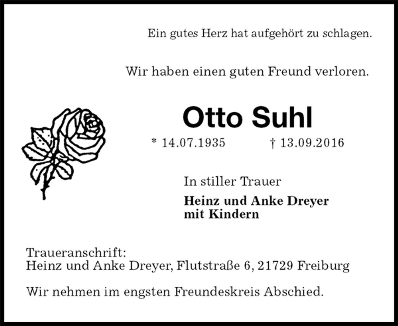 <p>Ein gutes Herz hat aufgehört zu schlagen.<br />Wir haben einen guten Freund verloren.<br />Otto Suhl<br />* 14.07.1935 † 13.09.2016<br />In stiller Trauer<br />Heinz und Anke Dreyer<br />mit Kindern<br />Traueranschrift:<br />Heinz und Anke Dreyer, Flutstraße 6, 21729 Freiburg</p><p>Wir nehmen im engsten Freundeskreis Abschied.</p>