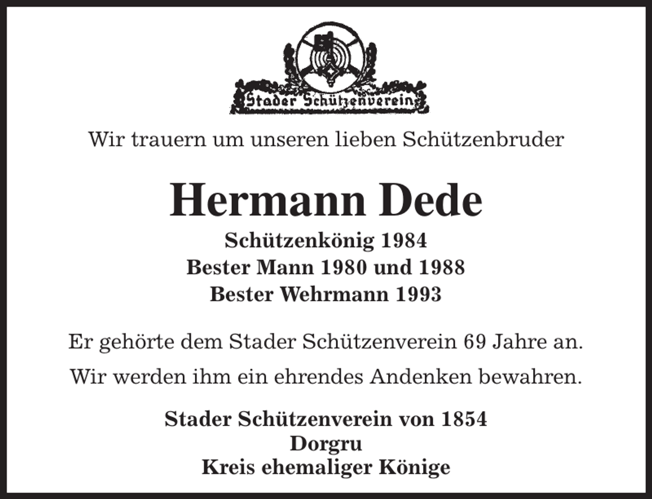 <p>Wir trauern um unseren lieben Schützenbruder<br />Hermann Dede<br />Schützenkönig 1984<br />Bester Mann 1980 und 1988<br />Bester Wehrmann 1993<br />Stader Schützenverein von 1854<br />Dorgru<br />Kreis ehemaliger Könige</p><p>Er gehörte dem Stader Schützenverein 69 Jahre an.<br />Wir werden ihm ein ehrendes Andenken bewahren.</p>