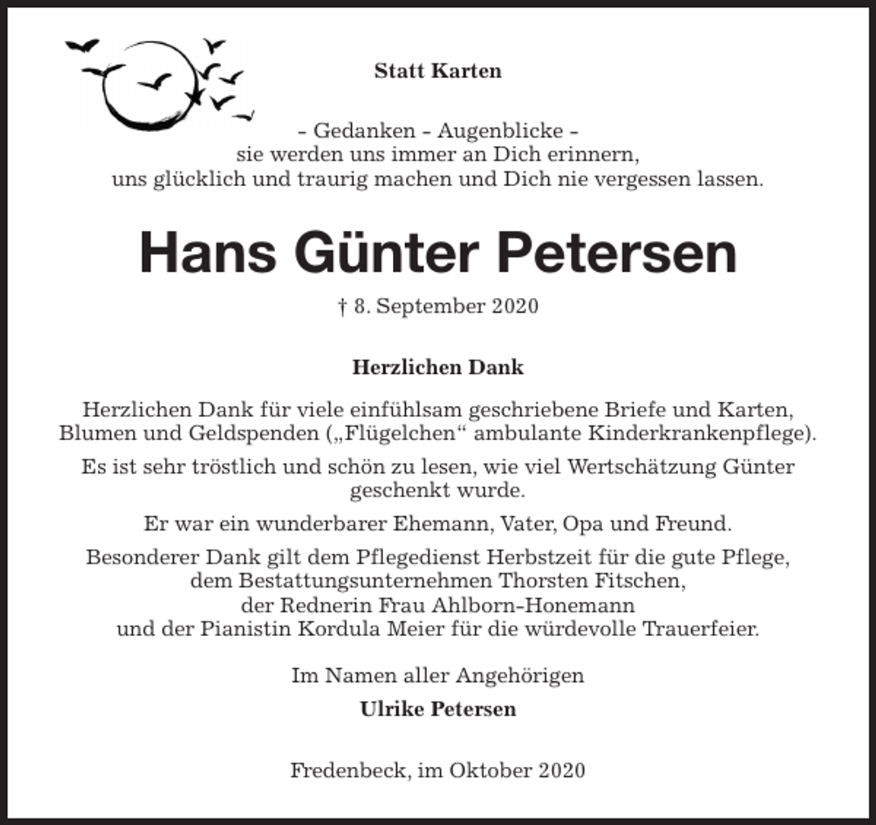 <p>Statt Karten<br />- Gedanken - Augenblicke -<br />sie werden uns immer an Dich erinnern,<br />uns glücklich und traurig machen und Dich nie vergessen lassen.<br />Hans Günter Petersen<br />† 8. September 2020<br />Herzlichen Dank<br />Herzlichen Dank für viele einfühlsam geschriebene Briefe und Karten,<br />Blumen und Geldspenden („Flügelchen“ ambulante Kinderkrankenpflege).<br />Es ist sehr tröstlich und schön zu lesen, wie viel Wertschätzung Günter<br />geschenkt wurde.<br />Er war ein wunderbarer Ehemann, Vater, Opa und Freund.<br />Besonderer Dank gilt dem Pflegedienst Herbstzeit für die gute Pflege,<br />dem Bestattungsunternehmen Thorsten Fitschen,<br />der Rednerin Frau Ahlborn-Honemann<br />und der Pianistin Kordula Meier für die würdevolle Trauerfeier.</p>
<p>Im Namen aller Angehörigen<br />Ulrike Petersen<br />Fredenbeck, im Oktober 2020</p>