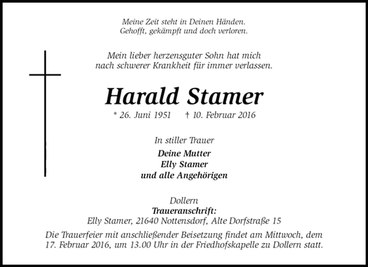 <p>Meine Zeit steht in Deinen Händen.<br />Gehofft, gekämpft und doch verloren.<br />Mein lieber herzensguter Sohn hat mich<br />nach schwerer Krankheit für immer verlassen.<br />Harald Stamer<br />* 26. Juni 1951 † 10. Februar 2016<br />In stiller Trauer<br />Deine Mutter<br />Elly Stamer<br />und alle Angehörigen<br />Dollern<br />Traueranschrift:<br />Elly Stamer, 21640 Nottensdorf, Alte Dorfstraße 15<br />Die Trauerfeier mit anschließender Beisetzung findet am Mittwoch, dem<br />17. Februar 2016, um 13.00 Uhr in der Friedhofskapelle zu Dollern statt.</p>