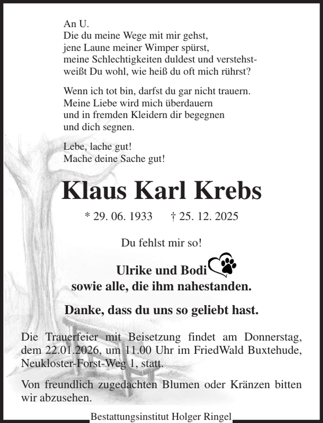 <p>An U.<br />Die du meine Wege mit mir gehst,<br />jene Laune meiner Wimper spürst,<br />meine Schlechtigkeiten duldest und verstehst-<br />weißt Du wohl, wie heiß du oft mich rührst?<br />Wenn ich tot bin, darfst du gar nicht trauern.<br />Meine Liebe wird mich überdauern<br />und in fremden Kleidern dir begegnen<br />und dich segnen.<br />Lebe, lache gut!<br />Mache deine Sache gut!<br />Klaus Karl Krebs<br />* 29. 06. 1933 † 25. 12. 2025<br />Du fehlst mir so!<br />Ulrike und Bodi<br />sowie alle, die ihm nahestanden.<br />Danke, dass du uns so geliebt hast.<br />Die Trauerfeier mit Beisetzung findet am Donnerstag,<br />dem 22.01.2026, um 11.00 Uhr im FriedWald Buxtehude, Neukloster-Forst-Weg 1, statt.<br />Von freundlich zugedachten Blumen oder Kränzen bitten wir abzusehen.<br />Bestattungsinstitut Holger Ringel</p>