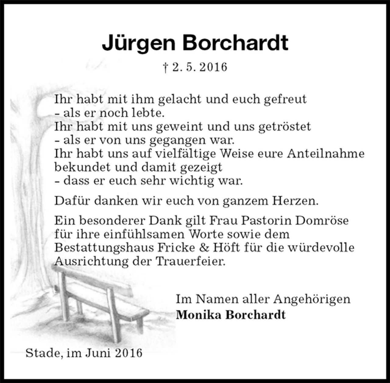 <p>Jürgen Borchardt<br />† 2. 5. 2016<br />Ihr habt mit ihm gelacht und euch gefreut<br />- als er noch lebte.<br />Ihr habt mit uns geweint und uns getröstet<br />- als er von uns gegangen war.<br />Ihr habt uns auf vielfältige Weise eure Anteilnahme<br />bekundet und damit gezeigt<br />- dass er euch sehr wichtig war.<br />Dafür danken wir euch von ganzem Herzen.<br />Ein besonderer Dank gilt Frau Pastorin Domröse<br />für ihre einfühlsamen Worte sowie dem<br />Bestattungshaus Fricke &amp; Höft für die würdevolle<br />Ausrichtung der Trauerfeier.<br />Im Namen aller Angehörigen<br />Monika Borchardt<br />Stade, im Juni 2016</p>