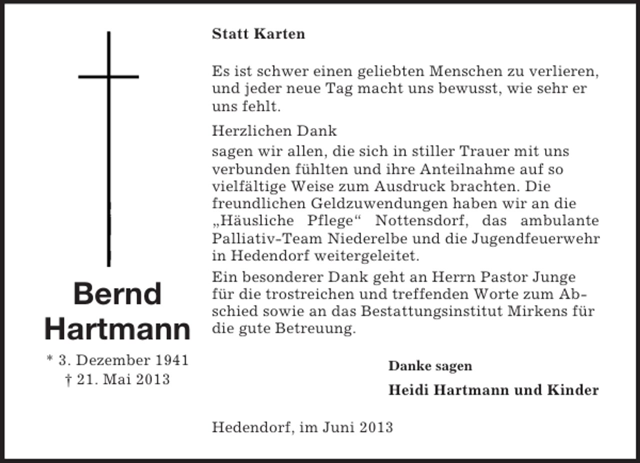<p>Statt Karten<br />Es ist schwer einen geliebten Menschen zu verlieren,<br />und jeder neue Tag macht uns bewusst, wie sehr er<br />uns fehlt.</p><p>Bernd<br />Hartmann<br />* 3. Dezember 1941<br />† 21. Mai 2013</p><p>Herzlichen Dank<br />sagen wir allen, die sich in stiller Trauer mit uns<br />verbunden fühlten und ihre Anteilnahme auf so<br />vielfältige Weise zum Ausdruck brachten. Die<br />freundlichen Geldzuwendungen haben wir an die<br />„Häusliche Pflege“ Nottensdorf, das ambulante<br />Palliativ-Team Niederelbe und die Jugendfeuerwehr<br />in Hedendorf weitergeleitet.<br />Ein besonderer Dank geht an Herrn Pastor Junge<br />für die trostreichen und treffenden Worte zum Abschied sowie an das Bestattungsinstitut Mirkens für<br />die gute Betreuung.<br />Danke sagen</p><p>Heidi Hartmann und Kinder<br />Hedendorf, im Juni 2013</p>